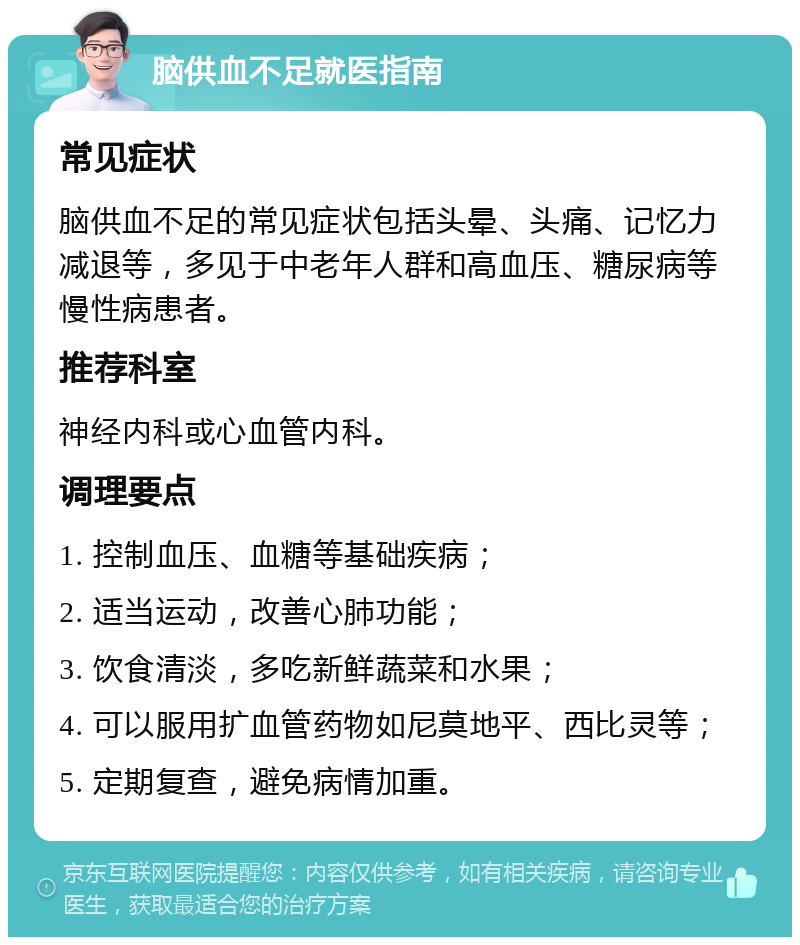 脑供血不足就医指南 常见症状 脑供血不足的常见症状包括头晕、头痛、记忆力减退等，多见于中老年人群和高血压、糖尿病等慢性病患者。 推荐科室 神经内科或心血管内科。 调理要点 1. 控制血压、血糖等基础疾病； 2. 适当运动，改善心肺功能； 3. 饮食清淡，多吃新鲜蔬菜和水果； 4. 可以服用扩血管药物如尼莫地平、西比灵等； 5. 定期复查，避免病情加重。