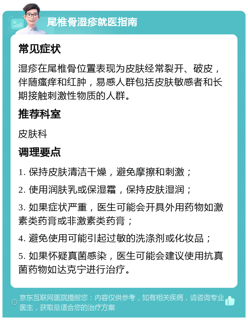 尾椎骨湿疹就医指南 常见症状 湿疹在尾椎骨位置表现为皮肤经常裂开、破皮，伴随瘙痒和红肿，易感人群包括皮肤敏感者和长期接触刺激性物质的人群。 推荐科室 皮肤科 调理要点 1. 保持皮肤清洁干燥，避免摩擦和刺激； 2. 使用润肤乳或保湿霜，保持皮肤湿润； 3. 如果症状严重，医生可能会开具外用药物如激素类药膏或非激素类药膏； 4. 避免使用可能引起过敏的洗涤剂或化妆品； 5. 如果怀疑真菌感染，医生可能会建议使用抗真菌药物如达克宁进行治疗。