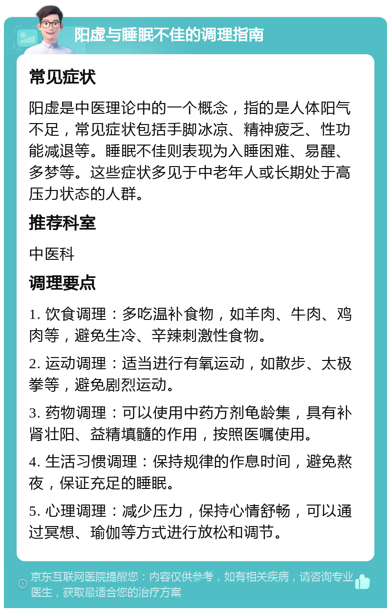 阳虚与睡眠不佳的调理指南 常见症状 阳虚是中医理论中的一个概念，指的是人体阳气不足，常见症状包括手脚冰凉、精神疲乏、性功能减退等。睡眠不佳则表现为入睡困难、易醒、多梦等。这些症状多见于中老年人或长期处于高压力状态的人群。 推荐科室 中医科 调理要点 1. 饮食调理：多吃温补食物，如羊肉、牛肉、鸡肉等，避免生冷、辛辣刺激性食物。 2. 运动调理：适当进行有氧运动，如散步、太极拳等，避免剧烈运动。 3. 药物调理：可以使用中药方剂龟龄集，具有补肾壮阳、益精填髓的作用，按照医嘱使用。 4. 生活习惯调理：保持规律的作息时间，避免熬夜，保证充足的睡眠。 5. 心理调理：减少压力，保持心情舒畅，可以通过冥想、瑜伽等方式进行放松和调节。