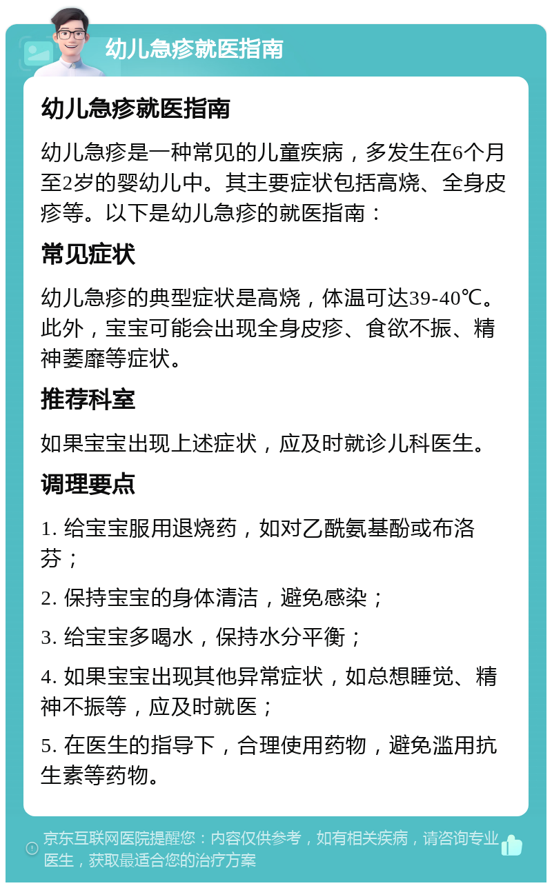 幼儿急疹就医指南 幼儿急疹就医指南 幼儿急疹是一种常见的儿童疾病，多发生在6个月至2岁的婴幼儿中。其主要症状包括高烧、全身皮疹等。以下是幼儿急疹的就医指南： 常见症状 幼儿急疹的典型症状是高烧，体温可达39-40℃。此外，宝宝可能会出现全身皮疹、食欲不振、精神萎靡等症状。 推荐科室 如果宝宝出现上述症状，应及时就诊儿科医生。 调理要点 1. 给宝宝服用退烧药，如对乙酰氨基酚或布洛芬； 2. 保持宝宝的身体清洁，避免感染； 3. 给宝宝多喝水，保持水分平衡； 4. 如果宝宝出现其他异常症状，如总想睡觉、精神不振等，应及时就医； 5. 在医生的指导下，合理使用药物，避免滥用抗生素等药物。