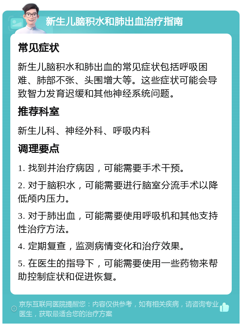 新生儿脑积水和肺出血治疗指南 常见症状 新生儿脑积水和肺出血的常见症状包括呼吸困难、肺部不张、头围增大等。这些症状可能会导致智力发育迟缓和其他神经系统问题。 推荐科室 新生儿科、神经外科、呼吸内科 调理要点 1. 找到并治疗病因，可能需要手术干预。 2. 对于脑积水，可能需要进行脑室分流手术以降低颅内压力。 3. 对于肺出血，可能需要使用呼吸机和其他支持性治疗方法。 4. 定期复查，监测病情变化和治疗效果。 5. 在医生的指导下，可能需要使用一些药物来帮助控制症状和促进恢复。