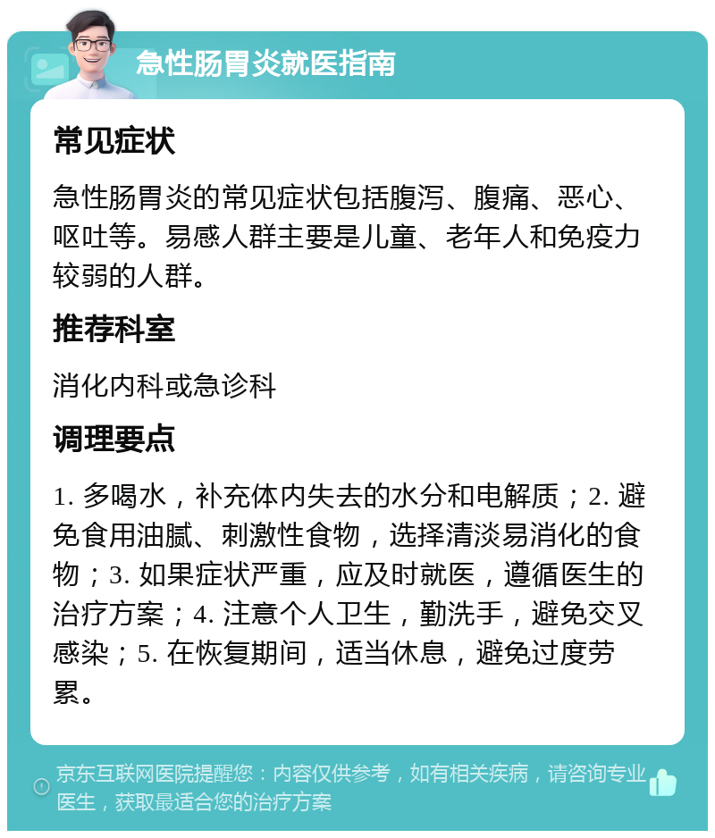 急性肠胃炎就医指南 常见症状 急性肠胃炎的常见症状包括腹泻、腹痛、恶心、呕吐等。易感人群主要是儿童、老年人和免疫力较弱的人群。 推荐科室 消化内科或急诊科 调理要点 1. 多喝水，补充体内失去的水分和电解质；2. 避免食用油腻、刺激性食物，选择清淡易消化的食物；3. 如果症状严重，应及时就医，遵循医生的治疗方案；4. 注意个人卫生，勤洗手，避免交叉感染；5. 在恢复期间，适当休息，避免过度劳累。