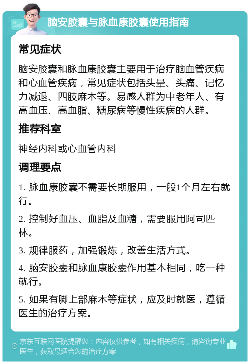 脑安胶囊与脉血康胶囊使用指南 常见症状 脑安胶囊和脉血康胶囊主要用于治疗脑血管疾病和心血管疾病，常见症状包括头晕、头痛、记忆力减退、四肢麻木等。易感人群为中老年人、有高血压、高血脂、糖尿病等慢性疾病的人群。 推荐科室 神经内科或心血管内科 调理要点 1. 脉血康胶囊不需要长期服用，一般1个月左右就行。 2. 控制好血压、血脂及血糖，需要服用阿司匹林。 3. 规律服药，加强锻炼，改善生活方式。 4. 脑安胶囊和脉血康胶囊作用基本相同，吃一种就行。 5. 如果有脚上部麻木等症状，应及时就医，遵循医生的治疗方案。