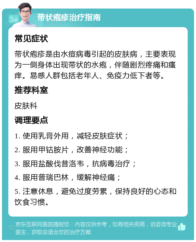 带状疱疹治疗指南 常见症状 带状疱疹是由水痘病毒引起的皮肤病，主要表现为一侧身体出现带状的水疱，伴随剧烈疼痛和瘙痒。易感人群包括老年人、免疫力低下者等。 推荐科室 皮肤科 调理要点 1. 使用乳膏外用，减轻皮肤症状； 2. 服用甲钴胺片，改善神经功能； 3. 服用盐酸伐昔洛韦，抗病毒治疗； 4. 服用普瑞巴林，缓解神经痛； 5. 注意休息，避免过度劳累，保持良好的心态和饮食习惯。