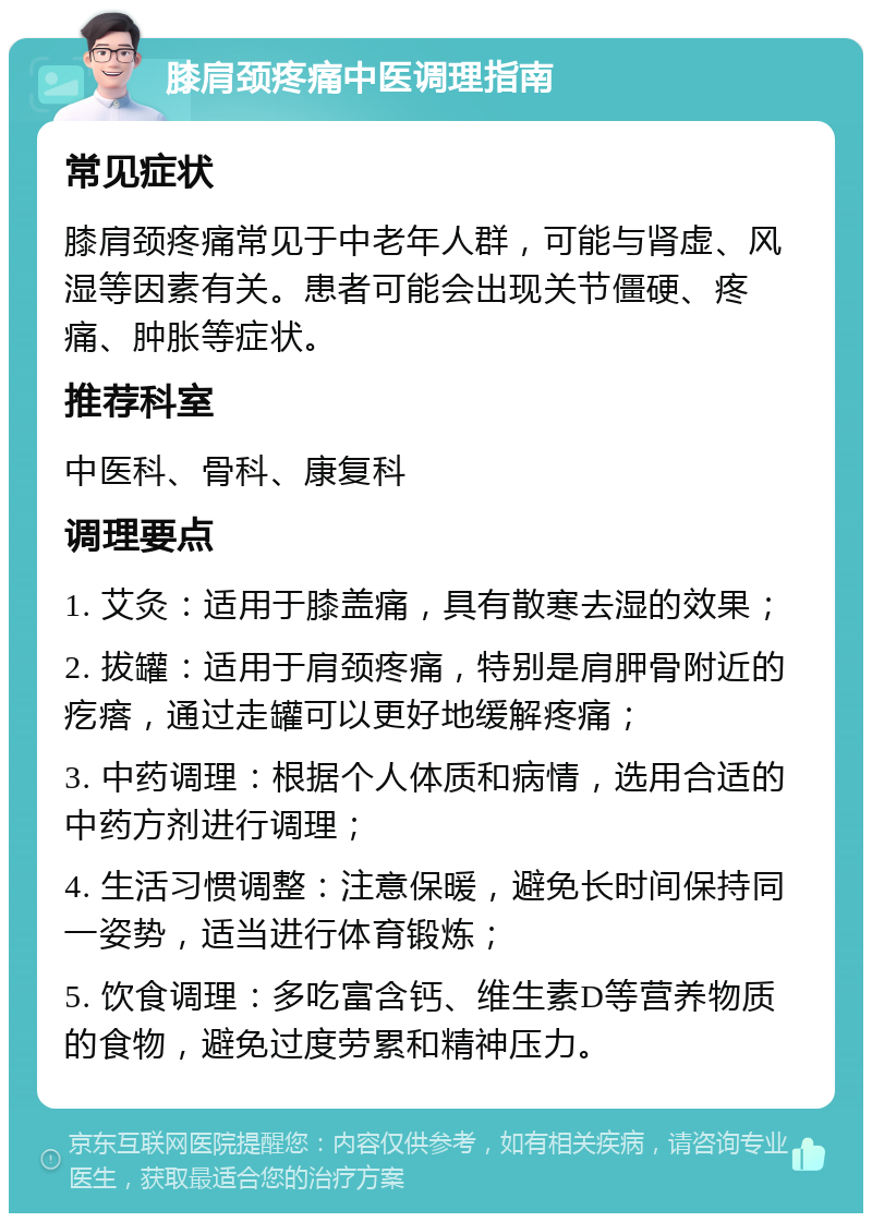 膝肩颈疼痛中医调理指南 常见症状 膝肩颈疼痛常见于中老年人群，可能与肾虚、风湿等因素有关。患者可能会出现关节僵硬、疼痛、肿胀等症状。 推荐科室 中医科、骨科、康复科 调理要点 1. 艾灸：适用于膝盖痛，具有散寒去湿的效果； 2. 拔罐：适用于肩颈疼痛，特别是肩胛骨附近的疙瘩，通过走罐可以更好地缓解疼痛； 3. 中药调理：根据个人体质和病情，选用合适的中药方剂进行调理； 4. 生活习惯调整：注意保暖，避免长时间保持同一姿势，适当进行体育锻炼； 5. 饮食调理：多吃富含钙、维生素D等营养物质的食物，避免过度劳累和精神压力。