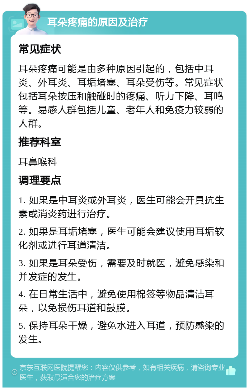 耳朵疼痛的原因及治疗 常见症状 耳朵疼痛可能是由多种原因引起的，包括中耳炎、外耳炎、耳垢堵塞、耳朵受伤等。常见症状包括耳朵按压和触碰时的疼痛、听力下降、耳鸣等。易感人群包括儿童、老年人和免疫力较弱的人群。 推荐科室 耳鼻喉科 调理要点 1. 如果是中耳炎或外耳炎，医生可能会开具抗生素或消炎药进行治疗。 2. 如果是耳垢堵塞，医生可能会建议使用耳垢软化剂或进行耳道清洁。 3. 如果是耳朵受伤，需要及时就医，避免感染和并发症的发生。 4. 在日常生活中，避免使用棉签等物品清洁耳朵，以免损伤耳道和鼓膜。 5. 保持耳朵干燥，避免水进入耳道，预防感染的发生。