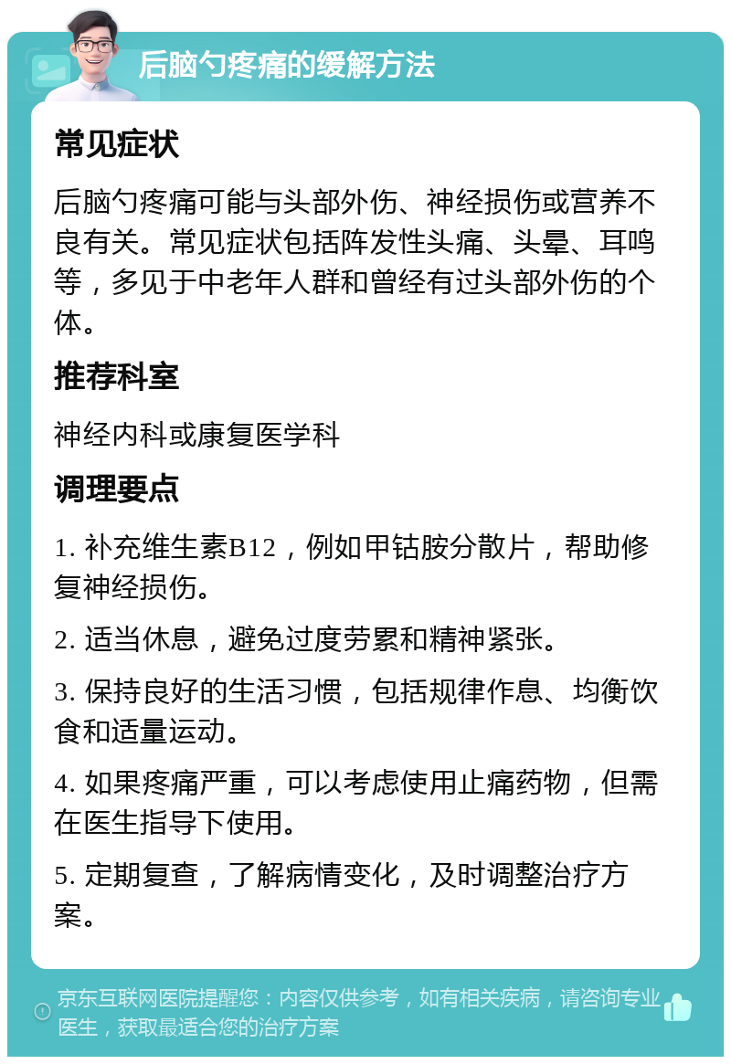 后脑勺疼痛的缓解方法 常见症状 后脑勺疼痛可能与头部外伤、神经损伤或营养不良有关。常见症状包括阵发性头痛、头晕、耳鸣等，多见于中老年人群和曾经有过头部外伤的个体。 推荐科室 神经内科或康复医学科 调理要点 1. 补充维生素B12，例如甲钴胺分散片，帮助修复神经损伤。 2. 适当休息，避免过度劳累和精神紧张。 3. 保持良好的生活习惯，包括规律作息、均衡饮食和适量运动。 4. 如果疼痛严重，可以考虑使用止痛药物，但需在医生指导下使用。 5. 定期复查，了解病情变化，及时调整治疗方案。