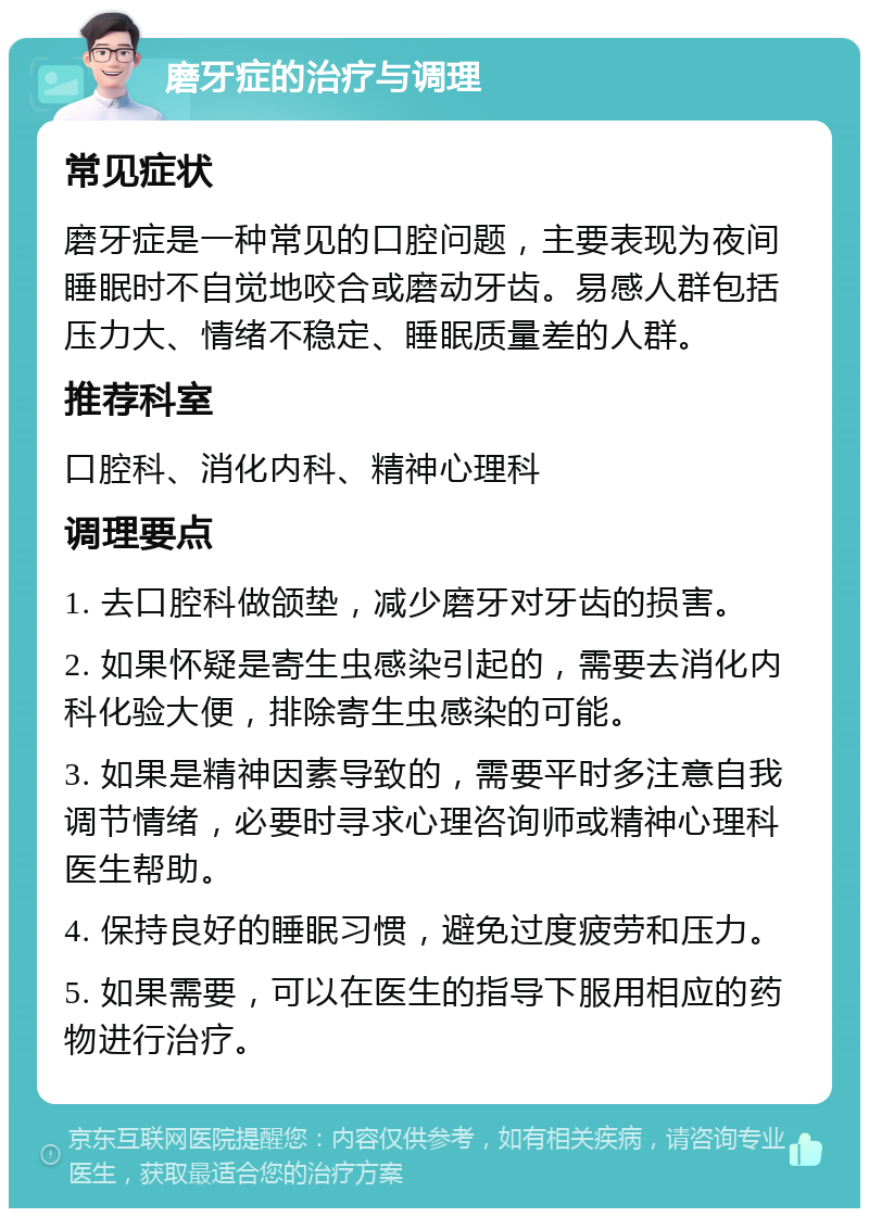 磨牙症的治疗与调理 常见症状 磨牙症是一种常见的口腔问题，主要表现为夜间睡眠时不自觉地咬合或磨动牙齿。易感人群包括压力大、情绪不稳定、睡眠质量差的人群。 推荐科室 口腔科、消化内科、精神心理科 调理要点 1. 去口腔科做颌垫，减少磨牙对牙齿的损害。 2. 如果怀疑是寄生虫感染引起的，需要去消化内科化验大便，排除寄生虫感染的可能。 3. 如果是精神因素导致的，需要平时多注意自我调节情绪，必要时寻求心理咨询师或精神心理科医生帮助。 4. 保持良好的睡眠习惯，避免过度疲劳和压力。 5. 如果需要，可以在医生的指导下服用相应的药物进行治疗。