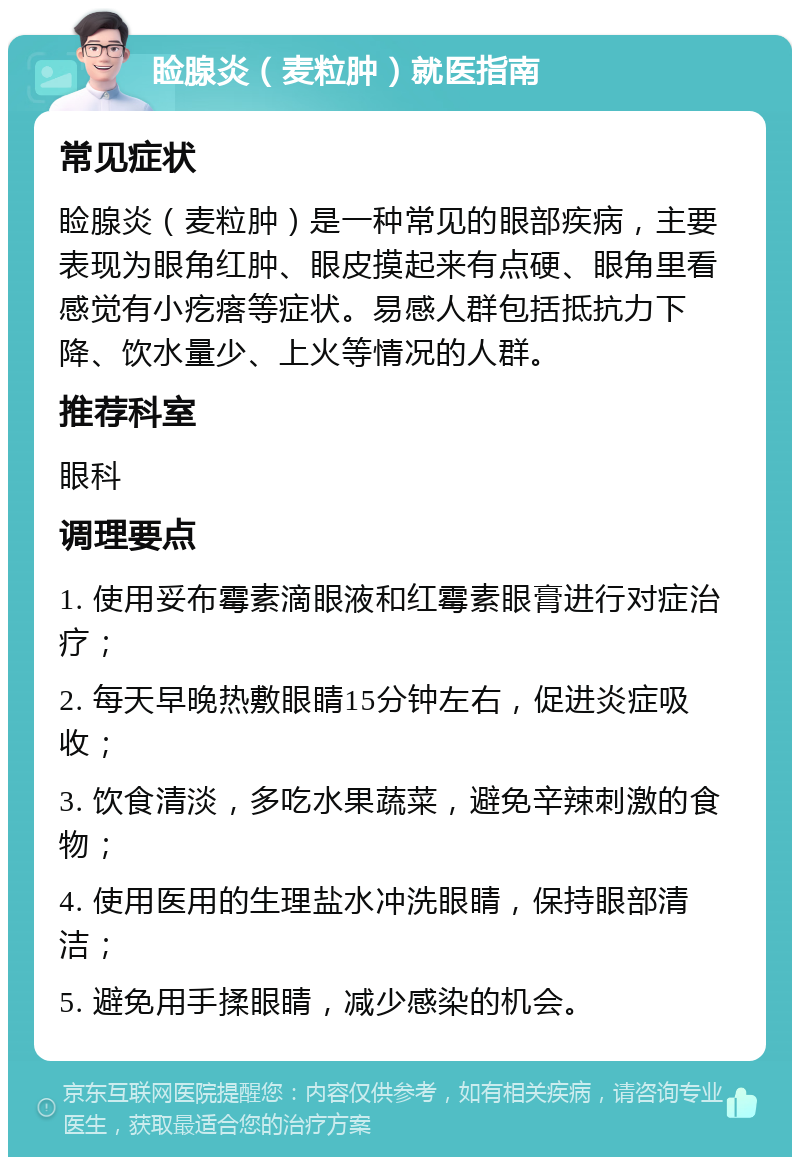 睑腺炎（麦粒肿）就医指南 常见症状 睑腺炎（麦粒肿）是一种常见的眼部疾病，主要表现为眼角红肿、眼皮摸起来有点硬、眼角里看感觉有小疙瘩等症状。易感人群包括抵抗力下降、饮水量少、上火等情况的人群。 推荐科室 眼科 调理要点 1. 使用妥布霉素滴眼液和红霉素眼膏进行对症治疗； 2. 每天早晚热敷眼睛15分钟左右，促进炎症吸收； 3. 饮食清淡，多吃水果蔬菜，避免辛辣刺激的食物； 4. 使用医用的生理盐水冲洗眼睛，保持眼部清洁； 5. 避免用手揉眼睛，减少感染的机会。