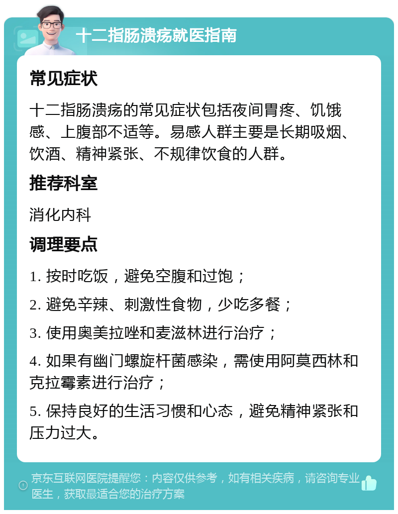 十二指肠溃疡就医指南 常见症状 十二指肠溃疡的常见症状包括夜间胃疼、饥饿感、上腹部不适等。易感人群主要是长期吸烟、饮酒、精神紧张、不规律饮食的人群。 推荐科室 消化内科 调理要点 1. 按时吃饭，避免空腹和过饱； 2. 避免辛辣、刺激性食物，少吃多餐； 3. 使用奥美拉唑和麦滋林进行治疗； 4. 如果有幽门螺旋杆菌感染，需使用阿莫西林和克拉霉素进行治疗； 5. 保持良好的生活习惯和心态，避免精神紧张和压力过大。