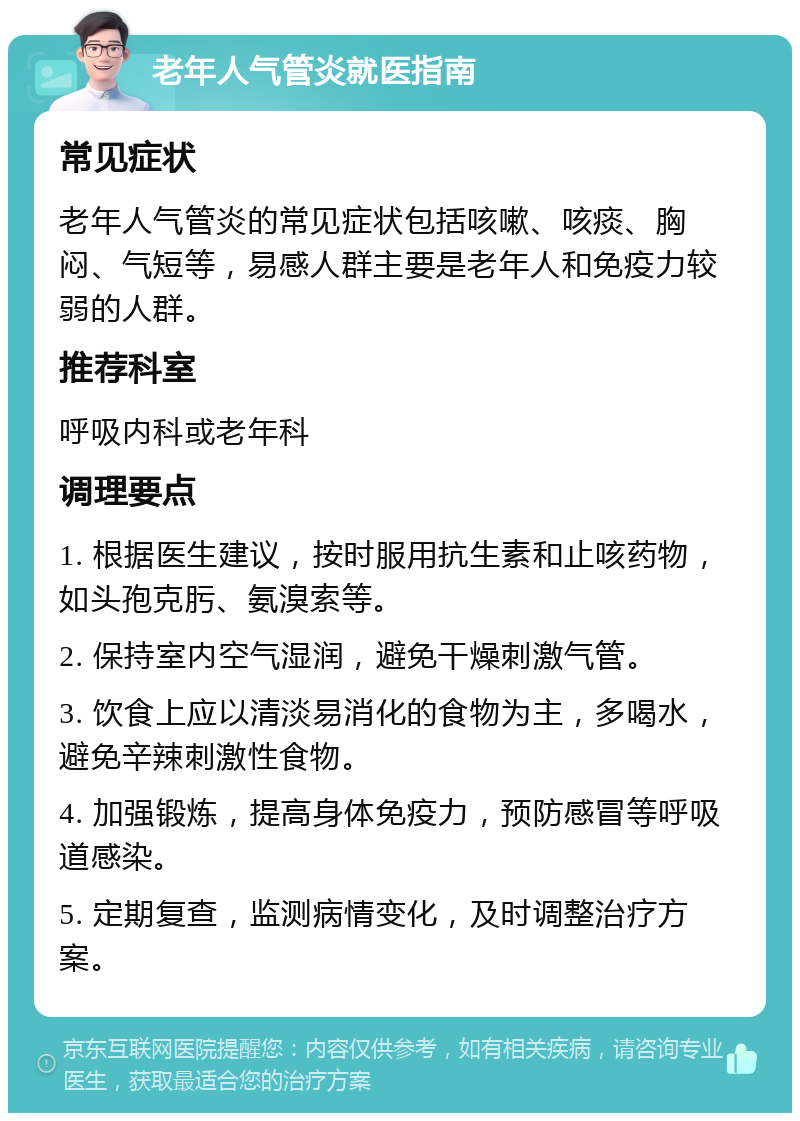 老年人气管炎就医指南 常见症状 老年人气管炎的常见症状包括咳嗽、咳痰、胸闷、气短等，易感人群主要是老年人和免疫力较弱的人群。 推荐科室 呼吸内科或老年科 调理要点 1. 根据医生建议，按时服用抗生素和止咳药物，如头孢克肟、氨溴索等。 2. 保持室内空气湿润，避免干燥刺激气管。 3. 饮食上应以清淡易消化的食物为主，多喝水，避免辛辣刺激性食物。 4. 加强锻炼，提高身体免疫力，预防感冒等呼吸道感染。 5. 定期复查，监测病情变化，及时调整治疗方案。