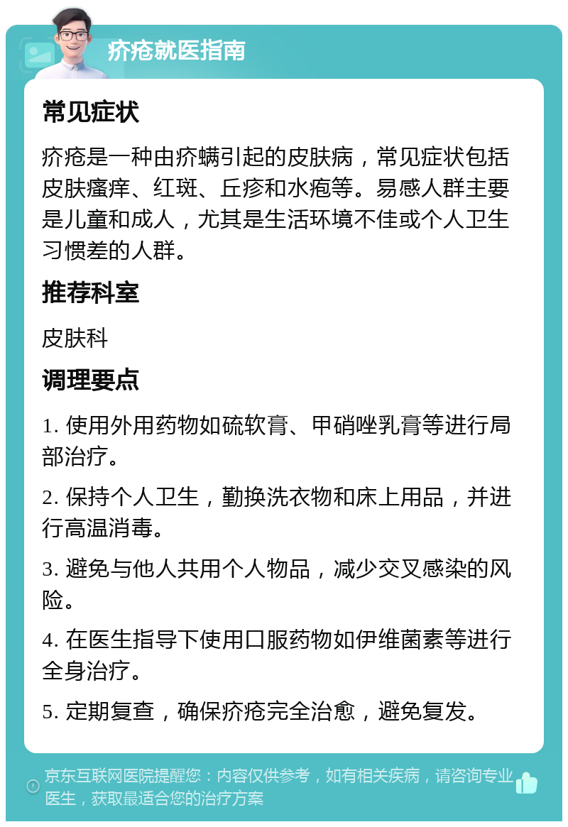 疥疮就医指南 常见症状 疥疮是一种由疥螨引起的皮肤病，常见症状包括皮肤瘙痒、红斑、丘疹和水疱等。易感人群主要是儿童和成人，尤其是生活环境不佳或个人卫生习惯差的人群。 推荐科室 皮肤科 调理要点 1. 使用外用药物如硫软膏、甲硝唑乳膏等进行局部治疗。 2. 保持个人卫生，勤换洗衣物和床上用品，并进行高温消毒。 3. 避免与他人共用个人物品，减少交叉感染的风险。 4. 在医生指导下使用口服药物如伊维菌素等进行全身治疗。 5. 定期复查，确保疥疮完全治愈，避免复发。