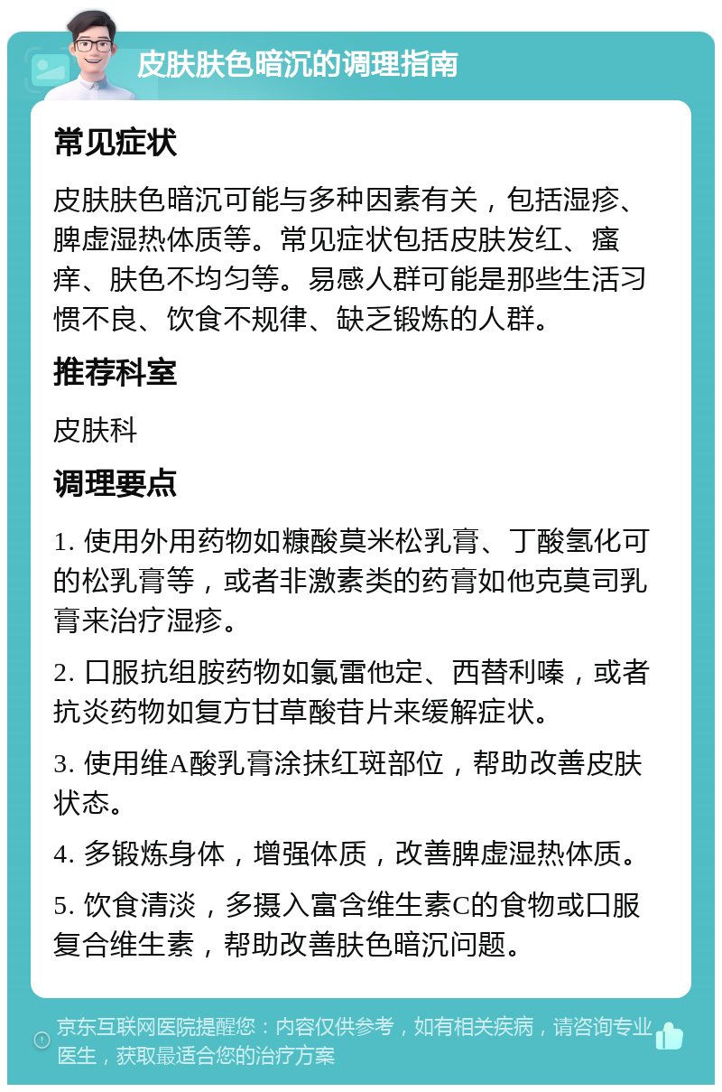 皮肤肤色暗沉的调理指南 常见症状 皮肤肤色暗沉可能与多种因素有关，包括湿疹、脾虚湿热体质等。常见症状包括皮肤发红、瘙痒、肤色不均匀等。易感人群可能是那些生活习惯不良、饮食不规律、缺乏锻炼的人群。 推荐科室 皮肤科 调理要点 1. 使用外用药物如糠酸莫米松乳膏、丁酸氢化可的松乳膏等，或者非激素类的药膏如他克莫司乳膏来治疗湿疹。 2. 口服抗组胺药物如氯雷他定、西替利嗪，或者抗炎药物如复方甘草酸苷片来缓解症状。 3. 使用维A酸乳膏涂抹红斑部位，帮助改善皮肤状态。 4. 多锻炼身体，增强体质，改善脾虚湿热体质。 5. 饮食清淡，多摄入富含维生素C的食物或口服复合维生素，帮助改善肤色暗沉问题。