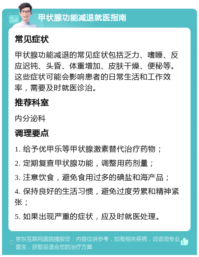 甲状腺功能减退就医指南 常见症状 甲状腺功能减退的常见症状包括乏力、嗜睡、反应迟钝、头昏、体重增加、皮肤干燥、便秘等。这些症状可能会影响患者的日常生活和工作效率，需要及时就医诊治。 推荐科室 内分泌科 调理要点 1. 给予优甲乐等甲状腺激素替代治疗药物； 2. 定期复查甲状腺功能，调整用药剂量； 3. 注意饮食，避免食用过多的碘盐和海产品； 4. 保持良好的生活习惯，避免过度劳累和精神紧张； 5. 如果出现严重的症状，应及时就医处理。