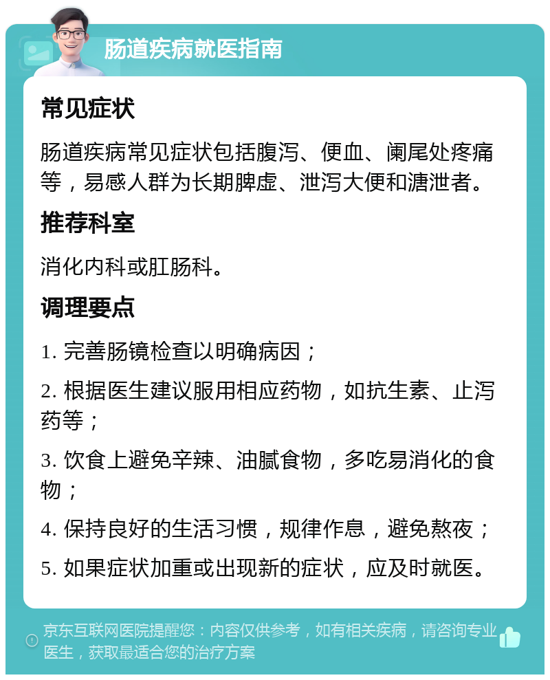 肠道疾病就医指南 常见症状 肠道疾病常见症状包括腹泻、便血、阑尾处疼痛等，易感人群为长期脾虚、泄泻大便和溏泄者。 推荐科室 消化内科或肛肠科。 调理要点 1. 完善肠镜检查以明确病因； 2. 根据医生建议服用相应药物，如抗生素、止泻药等； 3. 饮食上避免辛辣、油腻食物，多吃易消化的食物； 4. 保持良好的生活习惯，规律作息，避免熬夜； 5. 如果症状加重或出现新的症状，应及时就医。