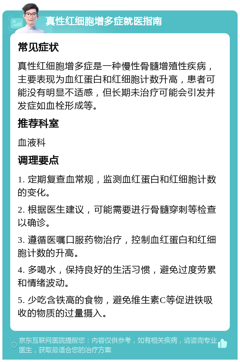 真性红细胞增多症就医指南 常见症状 真性红细胞增多症是一种慢性骨髓增殖性疾病，主要表现为血红蛋白和红细胞计数升高，患者可能没有明显不适感，但长期未治疗可能会引发并发症如血栓形成等。 推荐科室 血液科 调理要点 1. 定期复查血常规，监测血红蛋白和红细胞计数的变化。 2. 根据医生建议，可能需要进行骨髓穿刺等检查以确诊。 3. 遵循医嘱口服药物治疗，控制血红蛋白和红细胞计数的升高。 4. 多喝水，保持良好的生活习惯，避免过度劳累和情绪波动。 5. 少吃含铁高的食物，避免维生素C等促进铁吸收的物质的过量摄入。