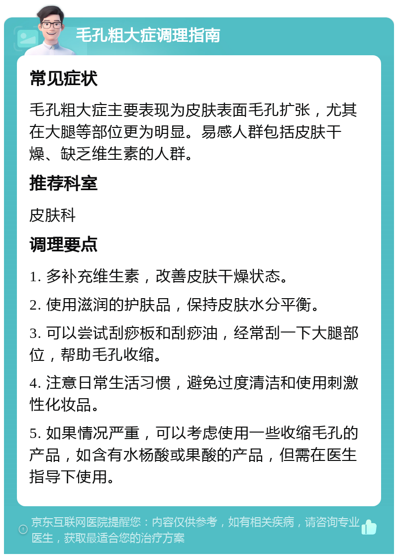 毛孔粗大症调理指南 常见症状 毛孔粗大症主要表现为皮肤表面毛孔扩张，尤其在大腿等部位更为明显。易感人群包括皮肤干燥、缺乏维生素的人群。 推荐科室 皮肤科 调理要点 1. 多补充维生素，改善皮肤干燥状态。 2. 使用滋润的护肤品，保持皮肤水分平衡。 3. 可以尝试刮痧板和刮痧油，经常刮一下大腿部位，帮助毛孔收缩。 4. 注意日常生活习惯，避免过度清洁和使用刺激性化妆品。 5. 如果情况严重，可以考虑使用一些收缩毛孔的产品，如含有水杨酸或果酸的产品，但需在医生指导下使用。