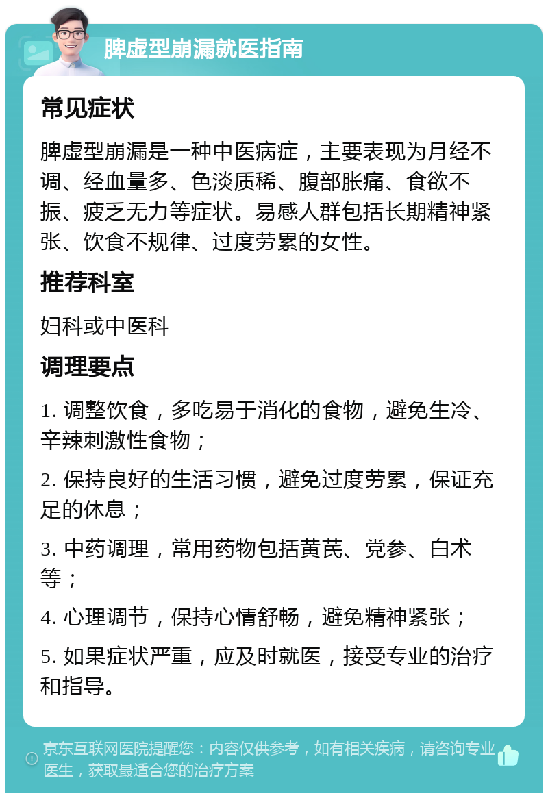 脾虚型崩漏就医指南 常见症状 脾虚型崩漏是一种中医病症，主要表现为月经不调、经血量多、色淡质稀、腹部胀痛、食欲不振、疲乏无力等症状。易感人群包括长期精神紧张、饮食不规律、过度劳累的女性。 推荐科室 妇科或中医科 调理要点 1. 调整饮食，多吃易于消化的食物，避免生冷、辛辣刺激性食物； 2. 保持良好的生活习惯，避免过度劳累，保证充足的休息； 3. 中药调理，常用药物包括黄芪、党参、白术等； 4. 心理调节，保持心情舒畅，避免精神紧张； 5. 如果症状严重，应及时就医，接受专业的治疗和指导。