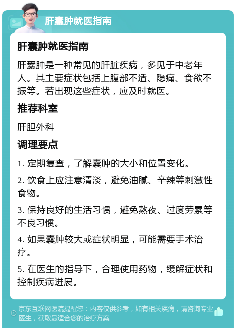 肝囊肿就医指南 肝囊肿就医指南 肝囊肿是一种常见的肝脏疾病，多见于中老年人。其主要症状包括上腹部不适、隐痛、食欲不振等。若出现这些症状，应及时就医。 推荐科室 肝胆外科 调理要点 1. 定期复查，了解囊肿的大小和位置变化。 2. 饮食上应注意清淡，避免油腻、辛辣等刺激性食物。 3. 保持良好的生活习惯，避免熬夜、过度劳累等不良习惯。 4. 如果囊肿较大或症状明显，可能需要手术治疗。 5. 在医生的指导下，合理使用药物，缓解症状和控制疾病进展。