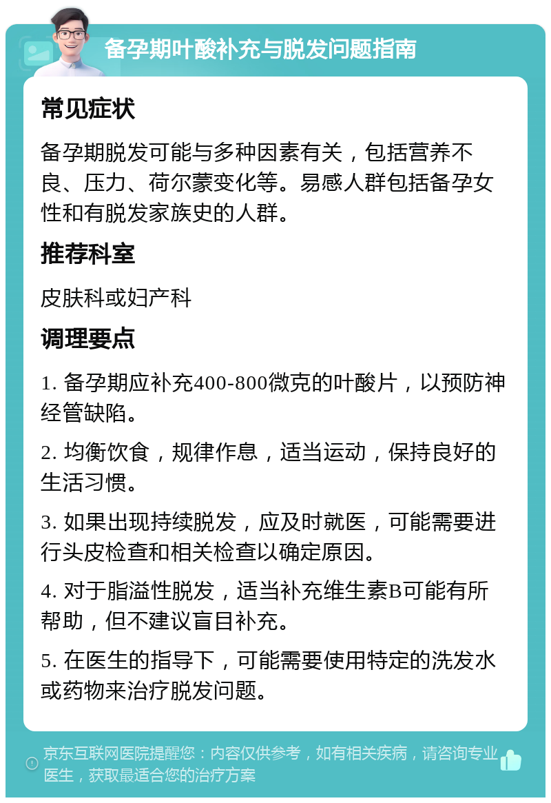 备孕期叶酸补充与脱发问题指南 常见症状 备孕期脱发可能与多种因素有关，包括营养不良、压力、荷尔蒙变化等。易感人群包括备孕女性和有脱发家族史的人群。 推荐科室 皮肤科或妇产科 调理要点 1. 备孕期应补充400-800微克的叶酸片，以预防神经管缺陷。 2. 均衡饮食，规律作息，适当运动，保持良好的生活习惯。 3. 如果出现持续脱发，应及时就医，可能需要进行头皮检查和相关检查以确定原因。 4. 对于脂溢性脱发，适当补充维生素B可能有所帮助，但不建议盲目补充。 5. 在医生的指导下，可能需要使用特定的洗发水或药物来治疗脱发问题。