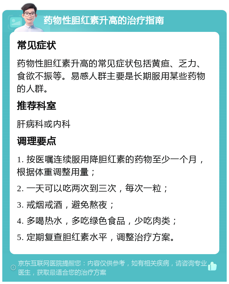 药物性胆红素升高的治疗指南 常见症状 药物性胆红素升高的常见症状包括黄疸、乏力、食欲不振等。易感人群主要是长期服用某些药物的人群。 推荐科室 肝病科或内科 调理要点 1. 按医嘱连续服用降胆红素的药物至少一个月，根据体重调整用量； 2. 一天可以吃两次到三次，每次一粒； 3. 戒烟戒酒，避免熬夜； 4. 多喝热水，多吃绿色食品，少吃肉类； 5. 定期复查胆红素水平，调整治疗方案。