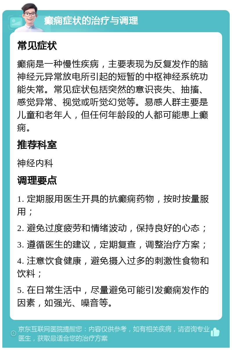 癫痫症状的治疗与调理 常见症状 癫痫是一种慢性疾病，主要表现为反复发作的脑神经元异常放电所引起的短暂的中枢神经系统功能失常。常见症状包括突然的意识丧失、抽搐、感觉异常、视觉或听觉幻觉等。易感人群主要是儿童和老年人，但任何年龄段的人都可能患上癫痫。 推荐科室 神经内科 调理要点 1. 定期服用医生开具的抗癫痫药物，按时按量服用； 2. 避免过度疲劳和情绪波动，保持良好的心态； 3. 遵循医生的建议，定期复查，调整治疗方案； 4. 注意饮食健康，避免摄入过多的刺激性食物和饮料； 5. 在日常生活中，尽量避免可能引发癫痫发作的因素，如强光、噪音等。