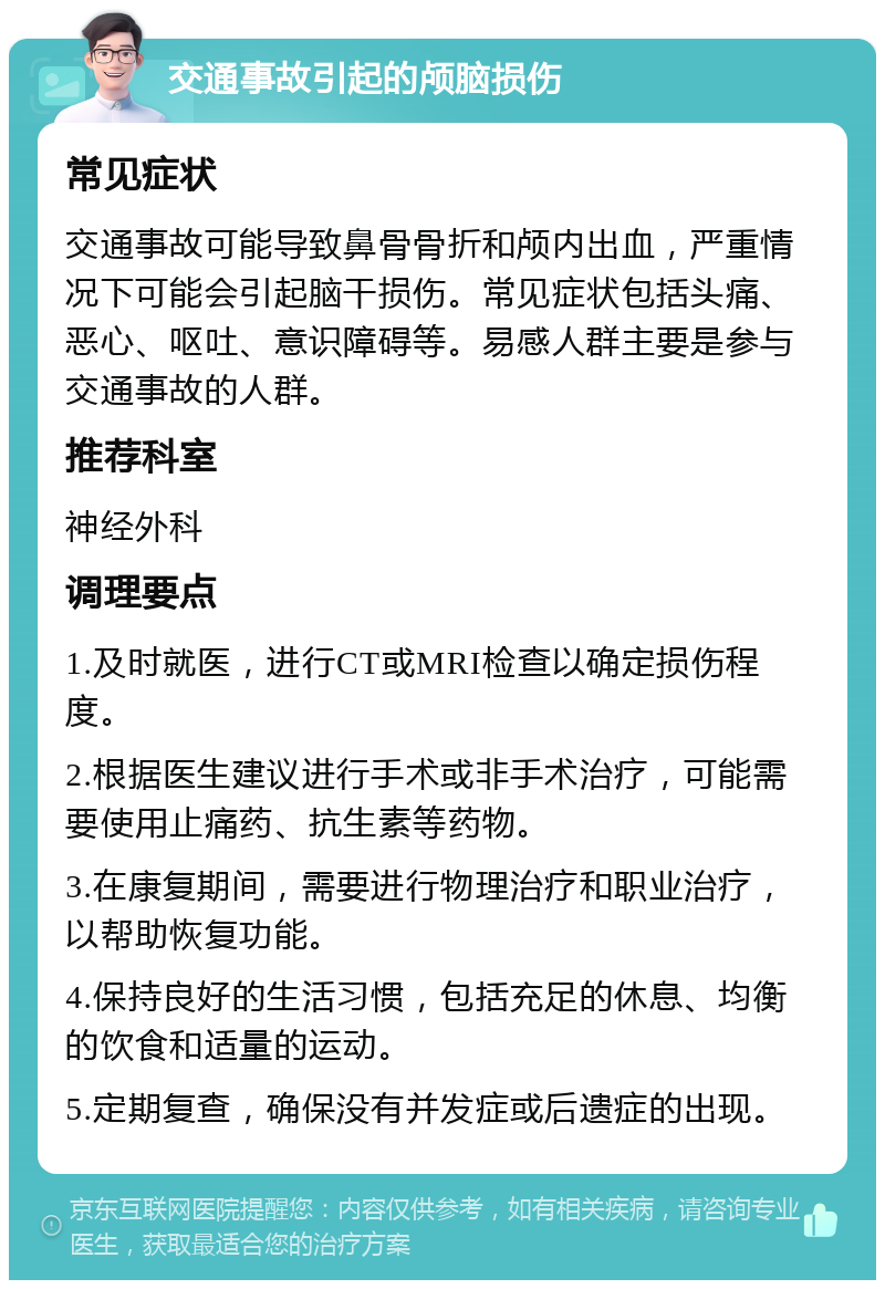 交通事故引起的颅脑损伤 常见症状 交通事故可能导致鼻骨骨折和颅内出血，严重情况下可能会引起脑干损伤。常见症状包括头痛、恶心、呕吐、意识障碍等。易感人群主要是参与交通事故的人群。 推荐科室 神经外科 调理要点 1.及时就医，进行CT或MRI检查以确定损伤程度。 2.根据医生建议进行手术或非手术治疗，可能需要使用止痛药、抗生素等药物。 3.在康复期间，需要进行物理治疗和职业治疗，以帮助恢复功能。 4.保持良好的生活习惯，包括充足的休息、均衡的饮食和适量的运动。 5.定期复查，确保没有并发症或后遗症的出现。