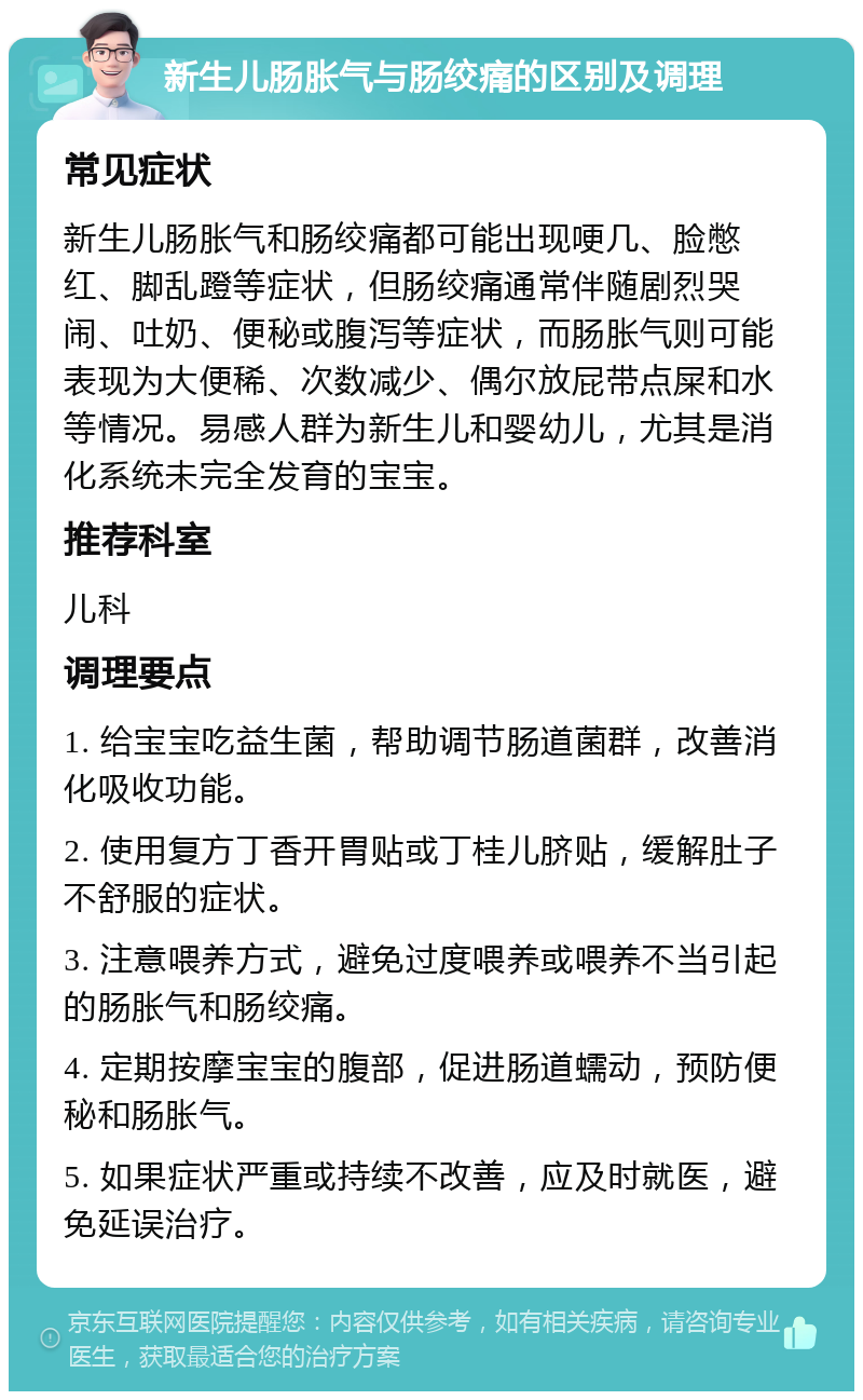 新生儿肠胀气与肠绞痛的区别及调理 常见症状 新生儿肠胀气和肠绞痛都可能出现哽几、脸憋红、脚乱蹬等症状，但肠绞痛通常伴随剧烈哭闹、吐奶、便秘或腹泻等症状，而肠胀气则可能表现为大便稀、次数减少、偶尔放屁带点屎和水等情况。易感人群为新生儿和婴幼儿，尤其是消化系统未完全发育的宝宝。 推荐科室 儿科 调理要点 1. 给宝宝吃益生菌，帮助调节肠道菌群，改善消化吸收功能。 2. 使用复方丁香开胃贴或丁桂儿脐贴，缓解肚子不舒服的症状。 3. 注意喂养方式，避免过度喂养或喂养不当引起的肠胀气和肠绞痛。 4. 定期按摩宝宝的腹部，促进肠道蠕动，预防便秘和肠胀气。 5. 如果症状严重或持续不改善，应及时就医，避免延误治疗。