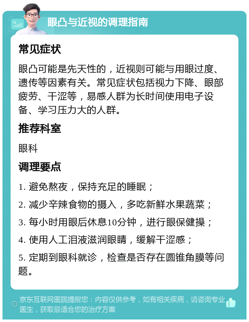 眼凸与近视的调理指南 常见症状 眼凸可能是先天性的，近视则可能与用眼过度、遗传等因素有关。常见症状包括视力下降、眼部疲劳、干涩等，易感人群为长时间使用电子设备、学习压力大的人群。 推荐科室 眼科 调理要点 1. 避免熬夜，保持充足的睡眠； 2. 减少辛辣食物的摄入，多吃新鲜水果蔬菜； 3. 每小时用眼后休息10分钟，进行眼保健操； 4. 使用人工泪液滋润眼睛，缓解干涩感； 5. 定期到眼科就诊，检查是否存在圆锥角膜等问题。