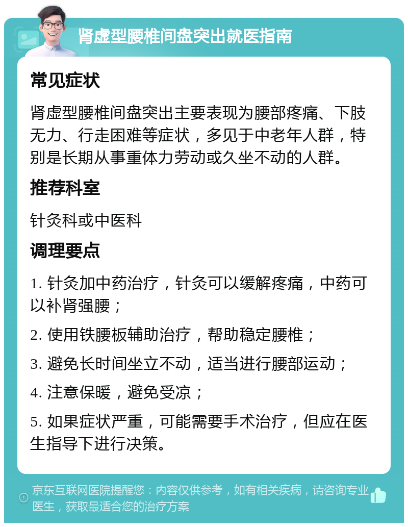 肾虚型腰椎间盘突出就医指南 常见症状 肾虚型腰椎间盘突出主要表现为腰部疼痛、下肢无力、行走困难等症状，多见于中老年人群，特别是长期从事重体力劳动或久坐不动的人群。 推荐科室 针灸科或中医科 调理要点 1. 针灸加中药治疗，针灸可以缓解疼痛，中药可以补肾强腰； 2. 使用铁腰板辅助治疗，帮助稳定腰椎； 3. 避免长时间坐立不动，适当进行腰部运动； 4. 注意保暖，避免受凉； 5. 如果症状严重，可能需要手术治疗，但应在医生指导下进行决策。