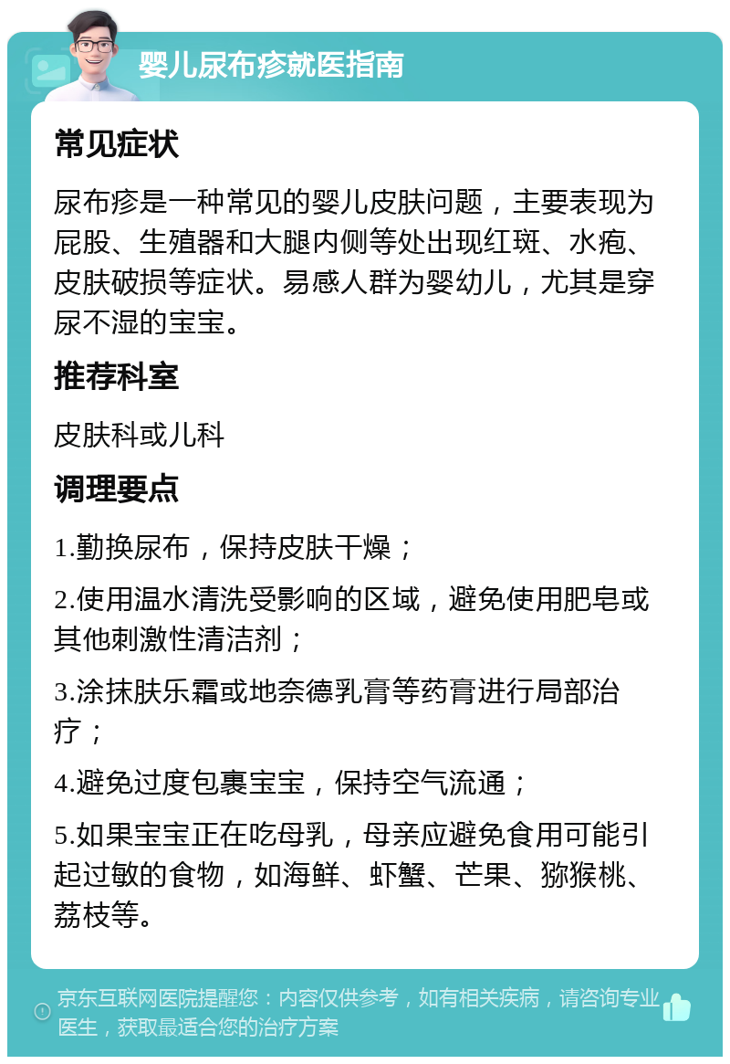 婴儿尿布疹就医指南 常见症状 尿布疹是一种常见的婴儿皮肤问题，主要表现为屁股、生殖器和大腿内侧等处出现红斑、水疱、皮肤破损等症状。易感人群为婴幼儿，尤其是穿尿不湿的宝宝。 推荐科室 皮肤科或儿科 调理要点 1.勤换尿布，保持皮肤干燥； 2.使用温水清洗受影响的区域，避免使用肥皂或其他刺激性清洁剂； 3.涂抹肤乐霜或地奈德乳膏等药膏进行局部治疗； 4.避免过度包裹宝宝，保持空气流通； 5.如果宝宝正在吃母乳，母亲应避免食用可能引起过敏的食物，如海鲜、虾蟹、芒果、猕猴桃、荔枝等。