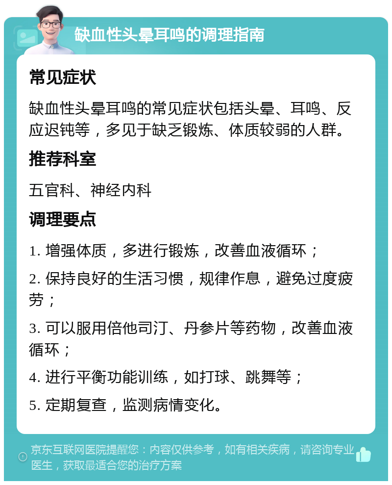 缺血性头晕耳鸣的调理指南 常见症状 缺血性头晕耳鸣的常见症状包括头晕、耳鸣、反应迟钝等，多见于缺乏锻炼、体质较弱的人群。 推荐科室 五官科、神经内科 调理要点 1. 增强体质，多进行锻炼，改善血液循环； 2. 保持良好的生活习惯，规律作息，避免过度疲劳； 3. 可以服用倍他司汀、丹参片等药物，改善血液循环； 4. 进行平衡功能训练，如打球、跳舞等； 5. 定期复查，监测病情变化。