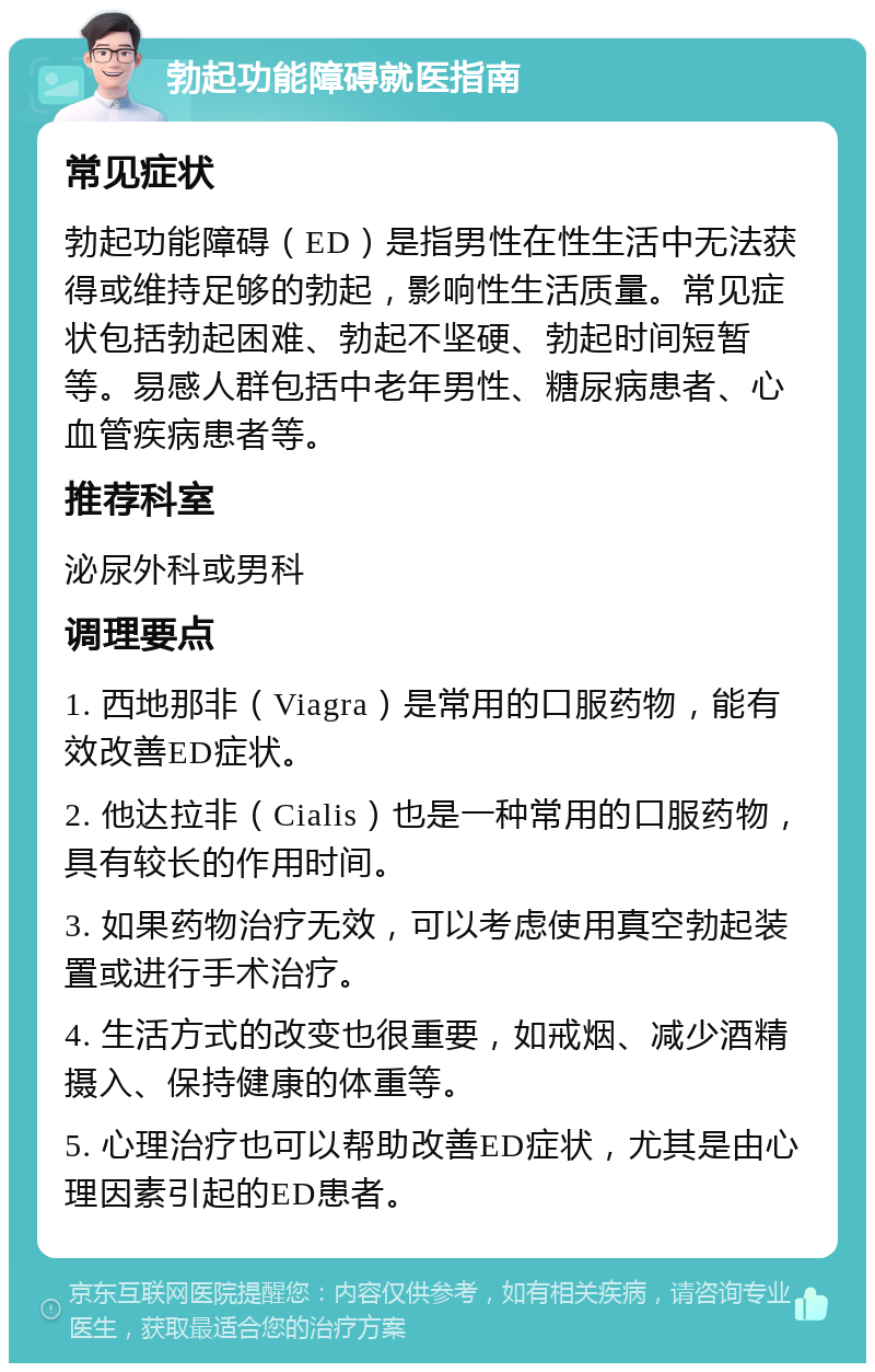 勃起功能障碍就医指南 常见症状 勃起功能障碍（ED）是指男性在性生活中无法获得或维持足够的勃起，影响性生活质量。常见症状包括勃起困难、勃起不坚硬、勃起时间短暂等。易感人群包括中老年男性、糖尿病患者、心血管疾病患者等。 推荐科室 泌尿外科或男科 调理要点 1. 西地那非（Viagra）是常用的口服药物，能有效改善ED症状。 2. 他达拉非（Cialis）也是一种常用的口服药物，具有较长的作用时间。 3. 如果药物治疗无效，可以考虑使用真空勃起装置或进行手术治疗。 4. 生活方式的改变也很重要，如戒烟、减少酒精摄入、保持健康的体重等。 5. 心理治疗也可以帮助改善ED症状，尤其是由心理因素引起的ED患者。