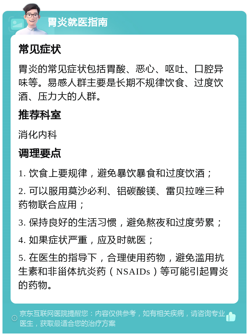 胃炎就医指南 常见症状 胃炎的常见症状包括胃酸、恶心、呕吐、口腔异味等。易感人群主要是长期不规律饮食、过度饮酒、压力大的人群。 推荐科室 消化内科 调理要点 1. 饮食上要规律，避免暴饮暴食和过度饮酒； 2. 可以服用莫沙必利、铝碳酸镁、雷贝拉唑三种药物联合应用； 3. 保持良好的生活习惯，避免熬夜和过度劳累； 4. 如果症状严重，应及时就医； 5. 在医生的指导下，合理使用药物，避免滥用抗生素和非甾体抗炎药（NSAIDs）等可能引起胃炎的药物。