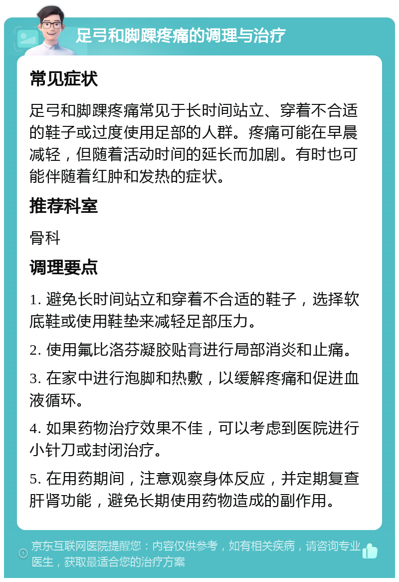 足弓和脚踝疼痛的调理与治疗 常见症状 足弓和脚踝疼痛常见于长时间站立、穿着不合适的鞋子或过度使用足部的人群。疼痛可能在早晨减轻，但随着活动时间的延长而加剧。有时也可能伴随着红肿和发热的症状。 推荐科室 骨科 调理要点 1. 避免长时间站立和穿着不合适的鞋子，选择软底鞋或使用鞋垫来减轻足部压力。 2. 使用氟比洛芬凝胶贴膏进行局部消炎和止痛。 3. 在家中进行泡脚和热敷，以缓解疼痛和促进血液循环。 4. 如果药物治疗效果不佳，可以考虑到医院进行小针刀或封闭治疗。 5. 在用药期间，注意观察身体反应，并定期复查肝肾功能，避免长期使用药物造成的副作用。