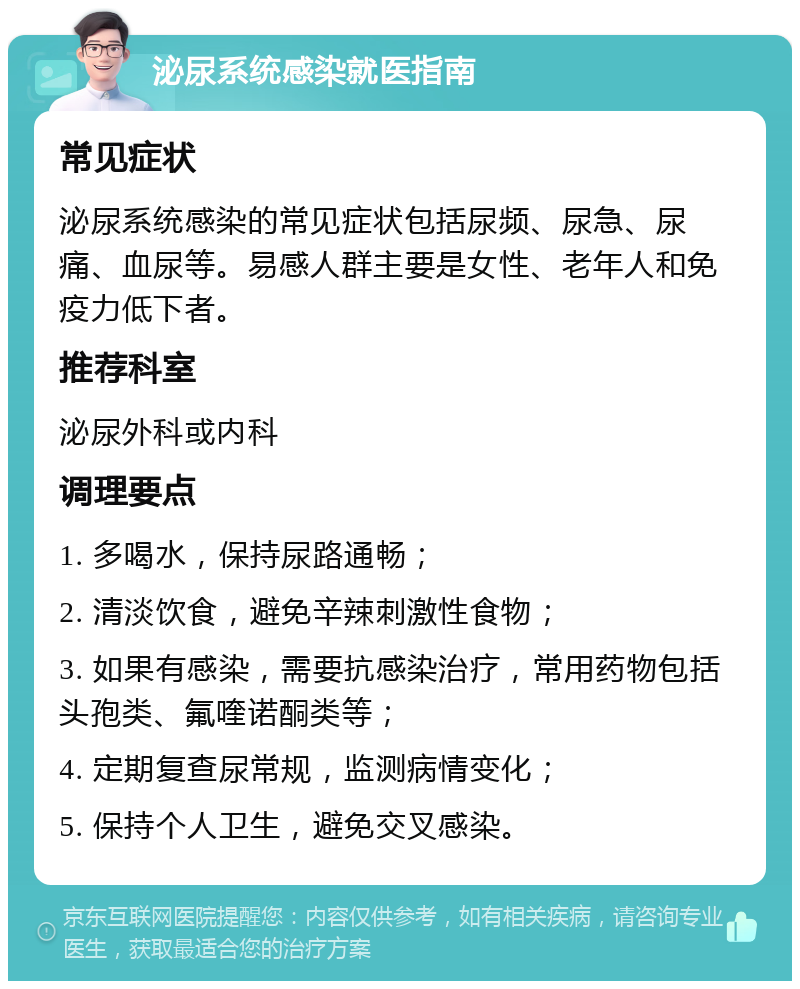 泌尿系统感染就医指南 常见症状 泌尿系统感染的常见症状包括尿频、尿急、尿痛、血尿等。易感人群主要是女性、老年人和免疫力低下者。 推荐科室 泌尿外科或内科 调理要点 1. 多喝水，保持尿路通畅； 2. 清淡饮食，避免辛辣刺激性食物； 3. 如果有感染，需要抗感染治疗，常用药物包括头孢类、氟喹诺酮类等； 4. 定期复查尿常规，监测病情变化； 5. 保持个人卫生，避免交叉感染。