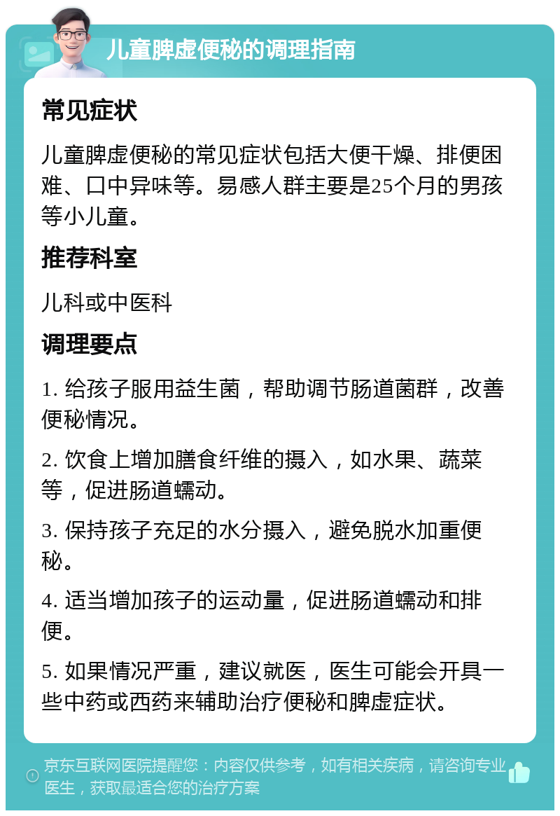 儿童脾虚便秘的调理指南 常见症状 儿童脾虚便秘的常见症状包括大便干燥、排便困难、口中异味等。易感人群主要是25个月的男孩等小儿童。 推荐科室 儿科或中医科 调理要点 1. 给孩子服用益生菌，帮助调节肠道菌群，改善便秘情况。 2. 饮食上增加膳食纤维的摄入，如水果、蔬菜等，促进肠道蠕动。 3. 保持孩子充足的水分摄入，避免脱水加重便秘。 4. 适当增加孩子的运动量，促进肠道蠕动和排便。 5. 如果情况严重，建议就医，医生可能会开具一些中药或西药来辅助治疗便秘和脾虚症状。