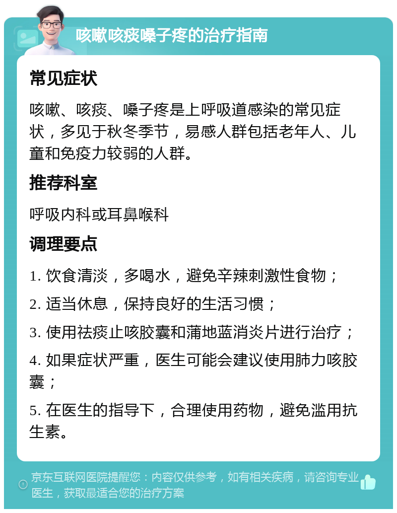 咳嗽咳痰嗓子疼的治疗指南 常见症状 咳嗽、咳痰、嗓子疼是上呼吸道感染的常见症状，多见于秋冬季节，易感人群包括老年人、儿童和免疫力较弱的人群。 推荐科室 呼吸内科或耳鼻喉科 调理要点 1. 饮食清淡，多喝水，避免辛辣刺激性食物； 2. 适当休息，保持良好的生活习惯； 3. 使用祛痰止咳胶囊和蒲地蓝消炎片进行治疗； 4. 如果症状严重，医生可能会建议使用肺力咳胶囊； 5. 在医生的指导下，合理使用药物，避免滥用抗生素。