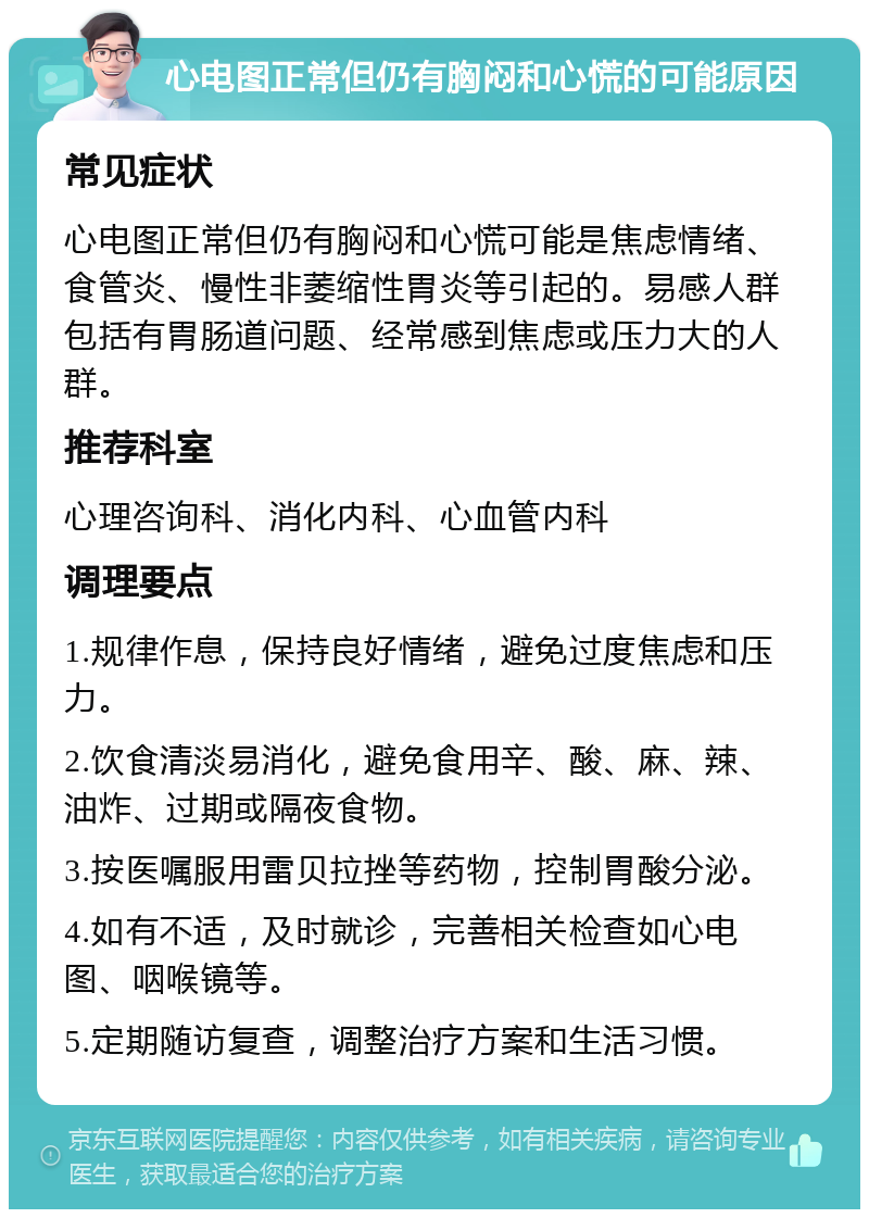 心电图正常但仍有胸闷和心慌的可能原因 常见症状 心电图正常但仍有胸闷和心慌可能是焦虑情绪、食管炎、慢性非萎缩性胃炎等引起的。易感人群包括有胃肠道问题、经常感到焦虑或压力大的人群。 推荐科室 心理咨询科、消化内科、心血管内科 调理要点 1.规律作息，保持良好情绪，避免过度焦虑和压力。 2.饮食清淡易消化，避免食用辛、酸、麻、辣、油炸、过期或隔夜食物。 3.按医嘱服用雷贝拉挫等药物，控制胃酸分泌。 4.如有不适，及时就诊，完善相关检查如心电图、咽喉镜等。 5.定期随访复查，调整治疗方案和生活习惯。