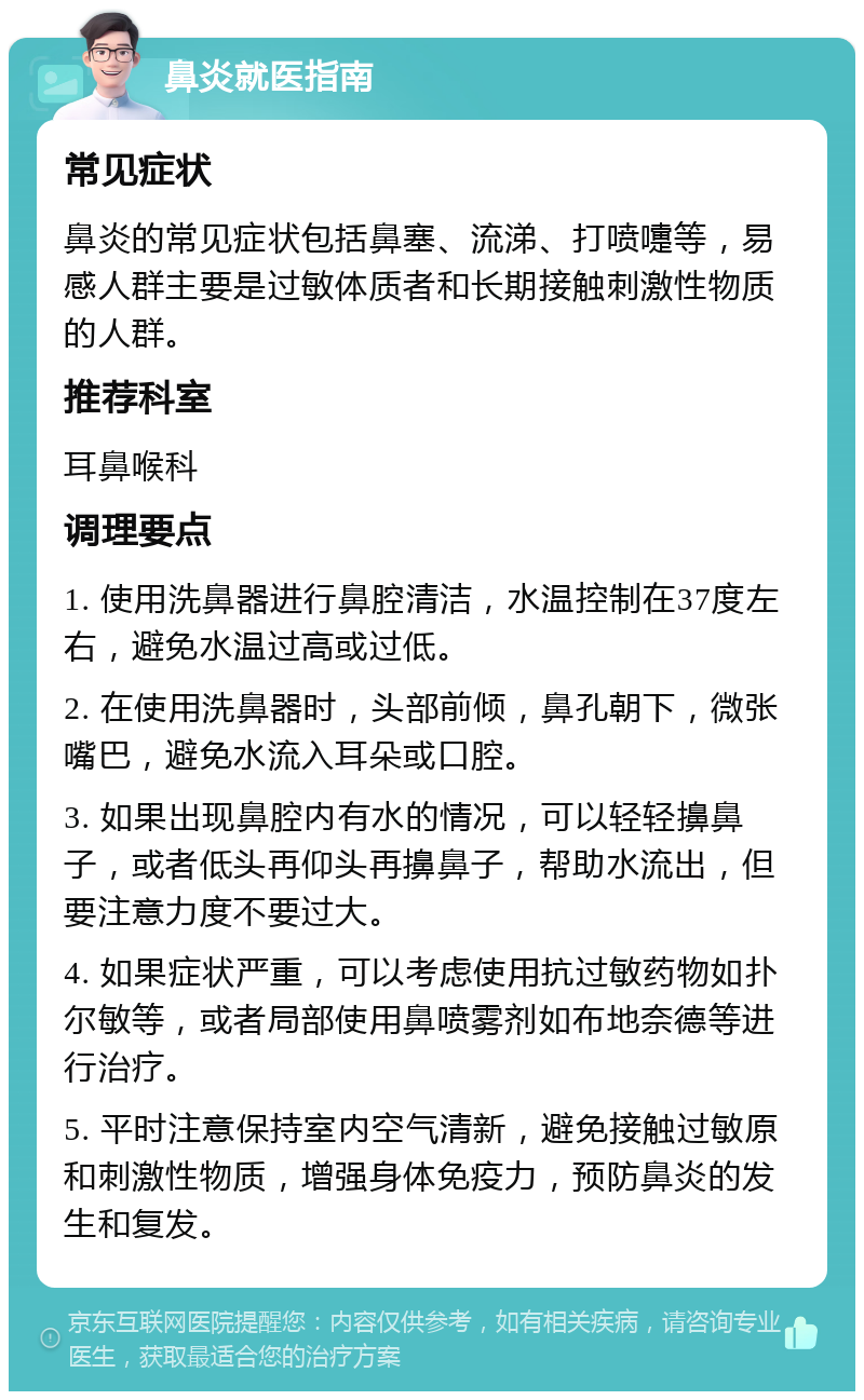 鼻炎就医指南 常见症状 鼻炎的常见症状包括鼻塞、流涕、打喷嚏等，易感人群主要是过敏体质者和长期接触刺激性物质的人群。 推荐科室 耳鼻喉科 调理要点 1. 使用洗鼻器进行鼻腔清洁，水温控制在37度左右，避免水温过高或过低。 2. 在使用洗鼻器时，头部前倾，鼻孔朝下，微张嘴巴，避免水流入耳朵或口腔。 3. 如果出现鼻腔内有水的情况，可以轻轻擤鼻子，或者低头再仰头再擤鼻子，帮助水流出，但要注意力度不要过大。 4. 如果症状严重，可以考虑使用抗过敏药物如扑尔敏等，或者局部使用鼻喷雾剂如布地奈德等进行治疗。 5. 平时注意保持室内空气清新，避免接触过敏原和刺激性物质，增强身体免疫力，预防鼻炎的发生和复发。