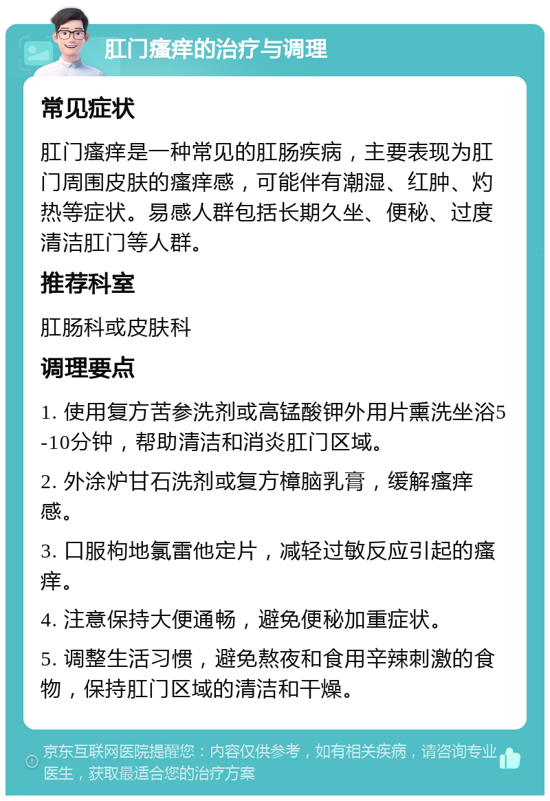 肛门瘙痒的治疗与调理 常见症状 肛门瘙痒是一种常见的肛肠疾病，主要表现为肛门周围皮肤的瘙痒感，可能伴有潮湿、红肿、灼热等症状。易感人群包括长期久坐、便秘、过度清洁肛门等人群。 推荐科室 肛肠科或皮肤科 调理要点 1. 使用复方苦参洗剂或高锰酸钾外用片熏洗坐浴5-10分钟，帮助清洁和消炎肛门区域。 2. 外涂炉甘石洗剂或复方樟脑乳膏，缓解瘙痒感。 3. 口服枸地氯雷他定片，减轻过敏反应引起的瘙痒。 4. 注意保持大便通畅，避免便秘加重症状。 5. 调整生活习惯，避免熬夜和食用辛辣刺激的食物，保持肛门区域的清洁和干燥。