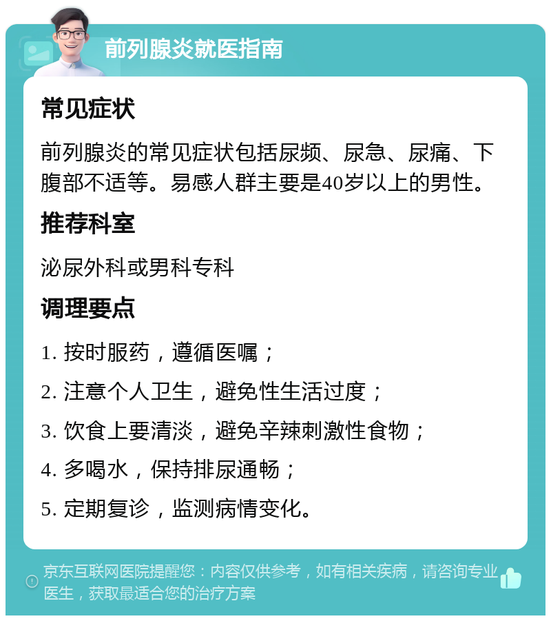 前列腺炎就医指南 常见症状 前列腺炎的常见症状包括尿频、尿急、尿痛、下腹部不适等。易感人群主要是40岁以上的男性。 推荐科室 泌尿外科或男科专科 调理要点 1. 按时服药，遵循医嘱； 2. 注意个人卫生，避免性生活过度； 3. 饮食上要清淡，避免辛辣刺激性食物； 4. 多喝水，保持排尿通畅； 5. 定期复诊，监测病情变化。