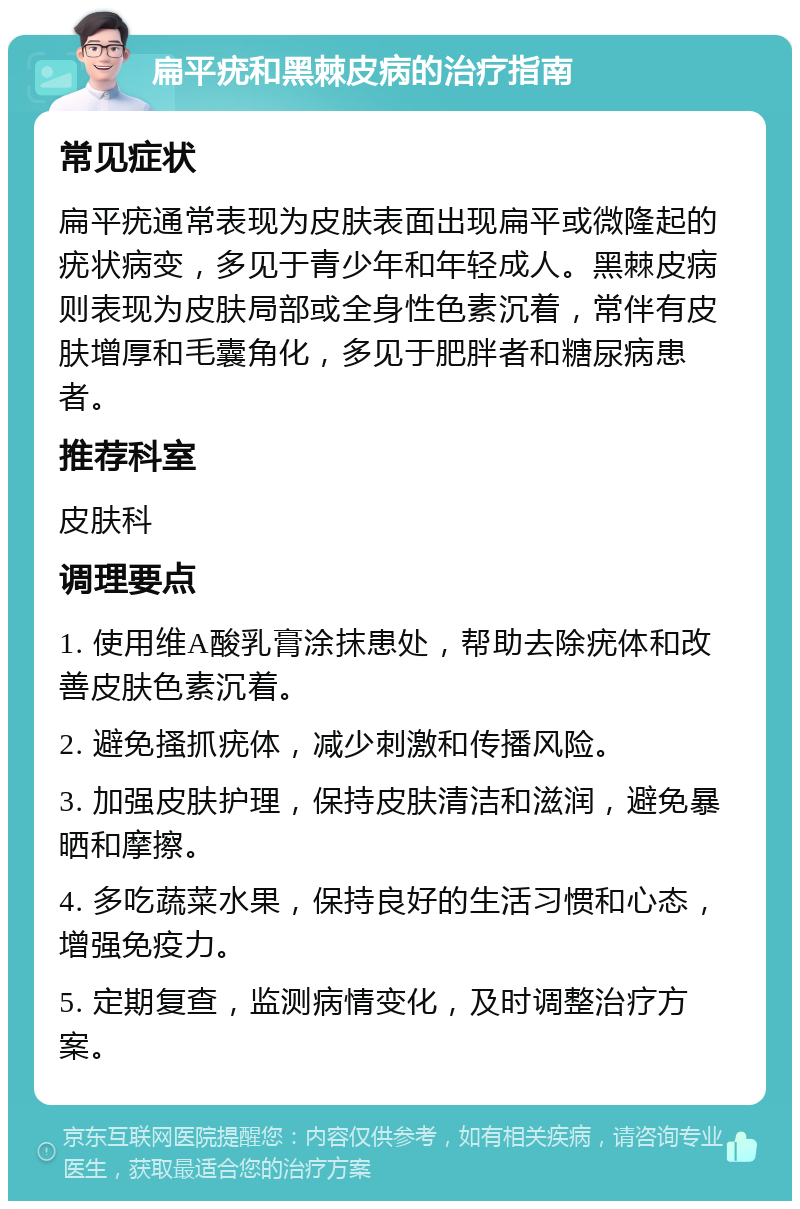 扁平疣和黑棘皮病的治疗指南 常见症状 扁平疣通常表现为皮肤表面出现扁平或微隆起的疣状病变，多见于青少年和年轻成人。黑棘皮病则表现为皮肤局部或全身性色素沉着，常伴有皮肤增厚和毛囊角化，多见于肥胖者和糖尿病患者。 推荐科室 皮肤科 调理要点 1. 使用维A酸乳膏涂抹患处，帮助去除疣体和改善皮肤色素沉着。 2. 避免搔抓疣体，减少刺激和传播风险。 3. 加强皮肤护理，保持皮肤清洁和滋润，避免暴晒和摩擦。 4. 多吃蔬菜水果，保持良好的生活习惯和心态，增强免疫力。 5. 定期复查，监测病情变化，及时调整治疗方案。