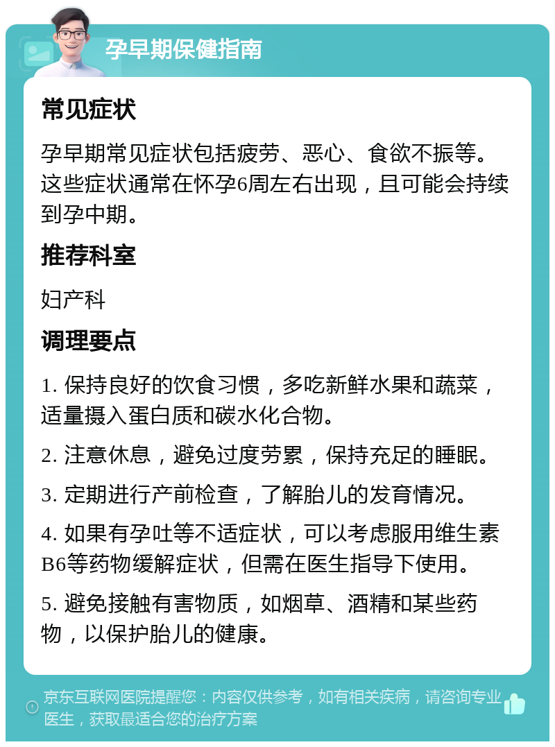 孕早期保健指南 常见症状 孕早期常见症状包括疲劳、恶心、食欲不振等。这些症状通常在怀孕6周左右出现，且可能会持续到孕中期。 推荐科室 妇产科 调理要点 1. 保持良好的饮食习惯，多吃新鲜水果和蔬菜，适量摄入蛋白质和碳水化合物。 2. 注意休息，避免过度劳累，保持充足的睡眠。 3. 定期进行产前检查，了解胎儿的发育情况。 4. 如果有孕吐等不适症状，可以考虑服用维生素B6等药物缓解症状，但需在医生指导下使用。 5. 避免接触有害物质，如烟草、酒精和某些药物，以保护胎儿的健康。