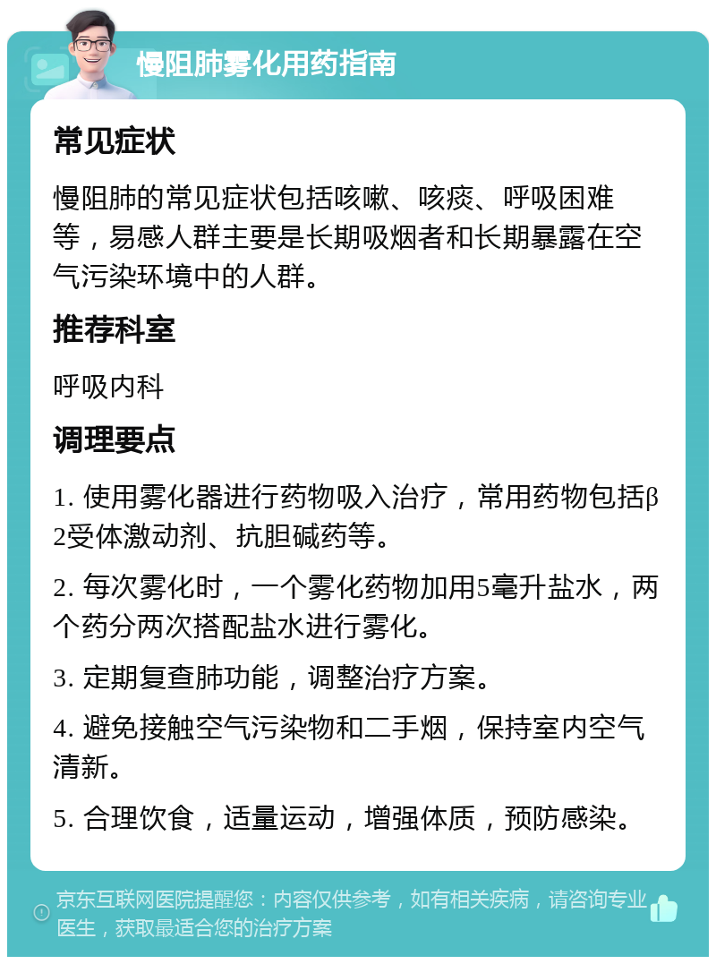 慢阻肺雾化用药指南 常见症状 慢阻肺的常见症状包括咳嗽、咳痰、呼吸困难等，易感人群主要是长期吸烟者和长期暴露在空气污染环境中的人群。 推荐科室 呼吸内科 调理要点 1. 使用雾化器进行药物吸入治疗，常用药物包括β2受体激动剂、抗胆碱药等。 2. 每次雾化时，一个雾化药物加用5毫升盐水，两个药分两次搭配盐水进行雾化。 3. 定期复查肺功能，调整治疗方案。 4. 避免接触空气污染物和二手烟，保持室内空气清新。 5. 合理饮食，适量运动，增强体质，预防感染。