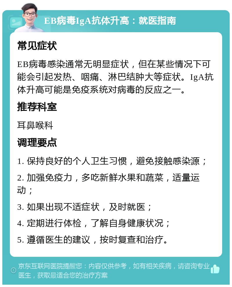 EB病毒IgA抗体升高：就医指南 常见症状 EB病毒感染通常无明显症状，但在某些情况下可能会引起发热、咽痛、淋巴结肿大等症状。IgA抗体升高可能是免疫系统对病毒的反应之一。 推荐科室 耳鼻喉科 调理要点 1. 保持良好的个人卫生习惯，避免接触感染源； 2. 加强免疫力，多吃新鲜水果和蔬菜，适量运动； 3. 如果出现不适症状，及时就医； 4. 定期进行体检，了解自身健康状况； 5. 遵循医生的建议，按时复查和治疗。