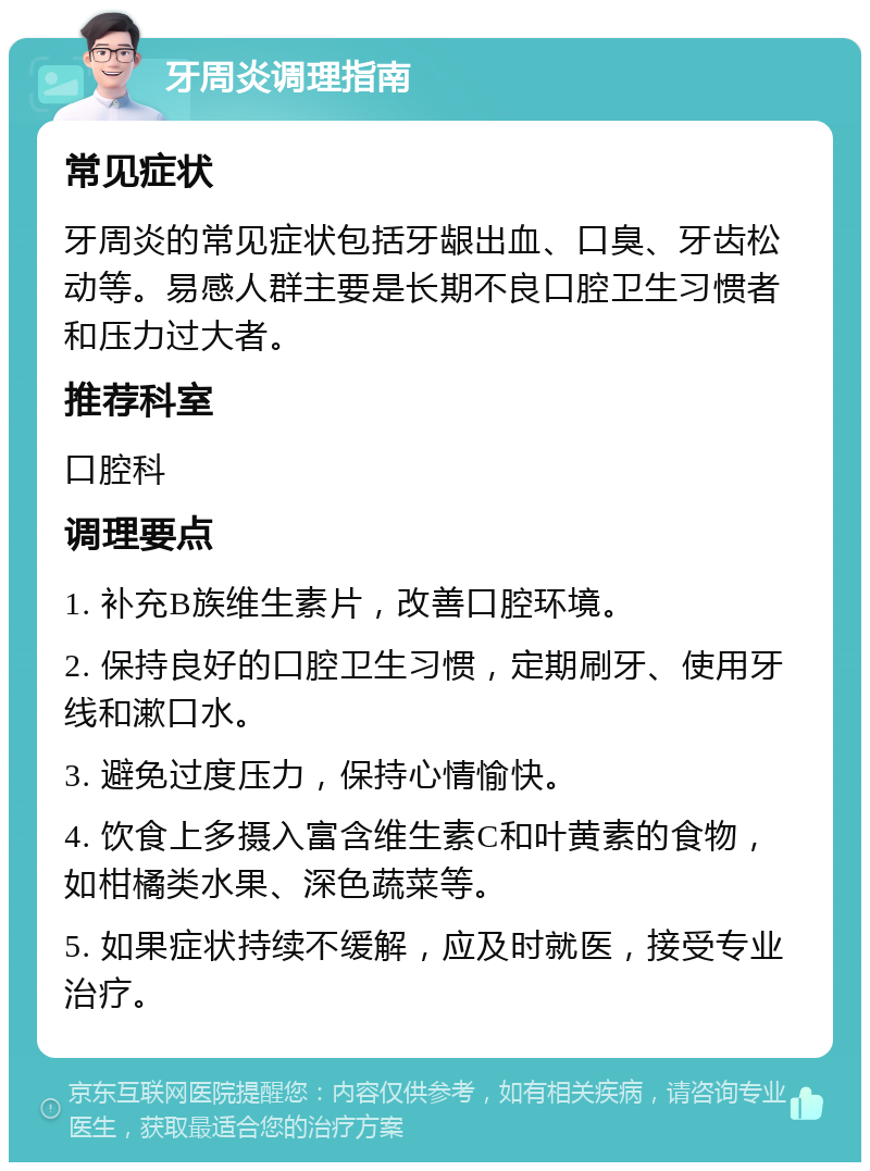 牙周炎调理指南 常见症状 牙周炎的常见症状包括牙龈出血、口臭、牙齿松动等。易感人群主要是长期不良口腔卫生习惯者和压力过大者。 推荐科室 口腔科 调理要点 1. 补充B族维生素片，改善口腔环境。 2. 保持良好的口腔卫生习惯，定期刷牙、使用牙线和漱口水。 3. 避免过度压力，保持心情愉快。 4. 饮食上多摄入富含维生素C和叶黄素的食物，如柑橘类水果、深色蔬菜等。 5. 如果症状持续不缓解，应及时就医，接受专业治疗。