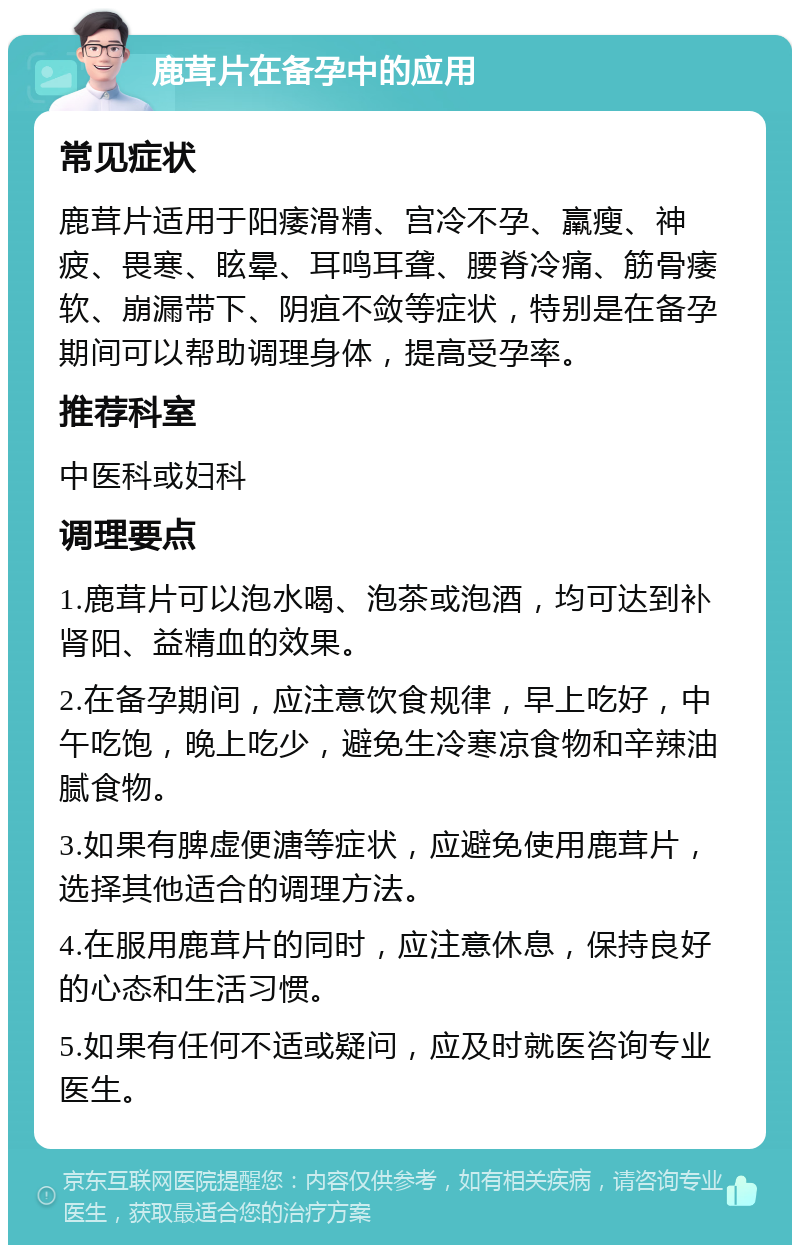 鹿茸片在备孕中的应用 常见症状 鹿茸片适用于阳痿滑精、宫冷不孕、羸瘦、神疲、畏寒、眩晕、耳鸣耳聋、腰脊冷痛、筋骨痿软、崩漏带下、阴疽不敛等症状，特别是在备孕期间可以帮助调理身体，提高受孕率。 推荐科室 中医科或妇科 调理要点 1.鹿茸片可以泡水喝、泡茶或泡酒，均可达到补肾阳、益精血的效果。 2.在备孕期间，应注意饮食规律，早上吃好，中午吃饱，晚上吃少，避免生冷寒凉食物和辛辣油腻食物。 3.如果有脾虚便溏等症状，应避免使用鹿茸片，选择其他适合的调理方法。 4.在服用鹿茸片的同时，应注意休息，保持良好的心态和生活习惯。 5.如果有任何不适或疑问，应及时就医咨询专业医生。