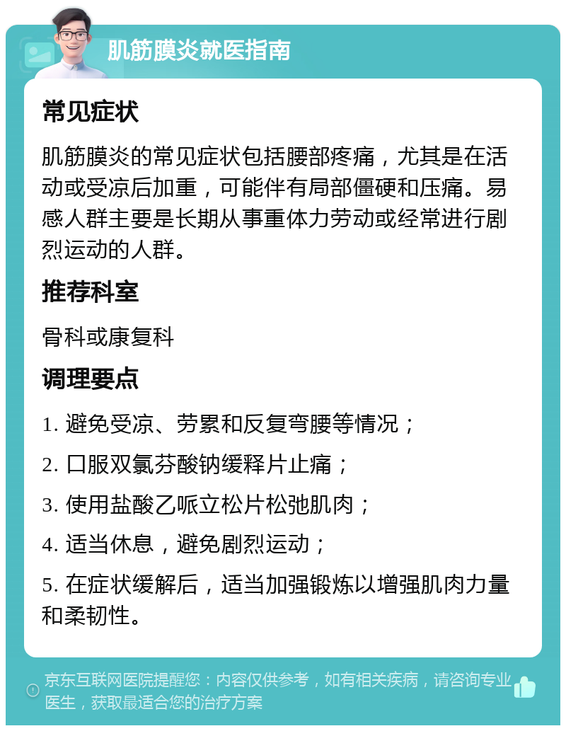 肌筋膜炎就医指南 常见症状 肌筋膜炎的常见症状包括腰部疼痛，尤其是在活动或受凉后加重，可能伴有局部僵硬和压痛。易感人群主要是长期从事重体力劳动或经常进行剧烈运动的人群。 推荐科室 骨科或康复科 调理要点 1. 避免受凉、劳累和反复弯腰等情况； 2. 口服双氯芬酸钠缓释片止痛； 3. 使用盐酸乙哌立松片松弛肌肉； 4. 适当休息，避免剧烈运动； 5. 在症状缓解后，适当加强锻炼以增强肌肉力量和柔韧性。