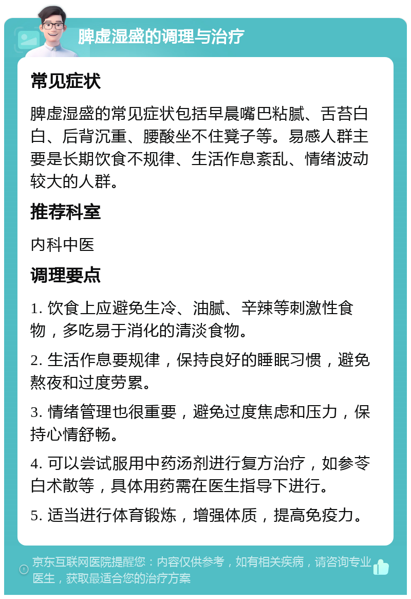 脾虚湿盛的调理与治疗 常见症状 脾虚湿盛的常见症状包括早晨嘴巴粘腻、舌苔白白、后背沉重、腰酸坐不住凳子等。易感人群主要是长期饮食不规律、生活作息紊乱、情绪波动较大的人群。 推荐科室 内科中医 调理要点 1. 饮食上应避免生冷、油腻、辛辣等刺激性食物，多吃易于消化的清淡食物。 2. 生活作息要规律，保持良好的睡眠习惯，避免熬夜和过度劳累。 3. 情绪管理也很重要，避免过度焦虑和压力，保持心情舒畅。 4. 可以尝试服用中药汤剂进行复方治疗，如参苓白术散等，具体用药需在医生指导下进行。 5. 适当进行体育锻炼，增强体质，提高免疫力。